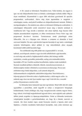 11
A XI. század az Informácós Társadalom kora. Talán közhely, ám nagyon is
igaz: ma már elképzelhetetlen lenne az életünk a számítógépes technika nélkül. Még az
olyan munkáknál, folyamatoknál is egyre több műveletet gyorsítanak fel speciális
programokkal, szoftverekkel, illetve még olyan ágazatokban is megjelent a
számítógépes munka, amelyekről korábban azt elképzelhetetlennek tartottuk. Például a
mezőgazdaságban is. Ha másként nem, akkor az információ-feldolgozás eszközeként. A
számítógépek felhasználói szintű ismeretével lassan még a takarító néniknek is
rendelkeznie kell. Vagy nézzük a tanárokat: már sokan rájöttek, hogy hasznos lehet
órájukat prezentációként megtartani, és ehhez természetesen Power Point vagy más
programmal dia-show-t készíteni. Természetesen ennek jelentőségét sokan
felbecsülik…Ám ez a lényegen nem változtat: a computer az oktatásba is kezd
szervesen beépülni. Ha nem a ppt-készítés kapcsán használja ki egy tanár a számítógép
nyújtotta lehetőségeket, akkor például év végi statisztikáknál, plusz anyagok
készítésénél előbb-utóbb használni fogja.
Ám említhetnék még több példát más szegmensekből is: orvosok,
tudósok, szociológusok számára is egyre kevésbé nélkülözhető a gép használat,
és ezzel még csak azokról a foglakozásokról szóltam, ahol mintegy mellék-
eszközként, a munka gyorsabbá, pontosabbá, esetleg színvonalasabbá tételére
használják a PC-ket. Emellett azonban beszélhetünk a tipikus irodai munkákról.
Ilyennek mondható például a titkárnők, titkárok, menedzserasszisztensek, és
általánosságban minden vállalatnál az asszisztencia tevékenysége. Persze nem
említettem még a banki dolgozókat, a call centerek dolgozóit,
telekommunikációs szolgáltatók szaküzletben dolgozókat. Nem törekszem a
teljesség igényével felsorolni ezeket a foglalkozásokat, a skála nagyon széles. Az
emberek nagy része ma már ilyen munkát végez: napi 8 órát tölt ülve, rosszabb
esetben folyamatosan a monitor előtt.
Az ülőmunka káros hatásairól nap mint nap hallunk. Minél több időt tölt valaki
ugyanabban a pozícióban, annál nagyobb az esélye a mozgásszervi betegségek
kialakulásának. Ennek elsődleges oka, hogy mozgásszerveink számára nagyon fontos,
hogy változó, rövid idejű megterhelésnek legyenek kitéve, mert sejtjeink csak a pihenési
időben jutnak oxigénhez és tápanyag-utánpótláshoz. Szinte az ülőmunka természetes
velejárójaként kezeljük a gerincbántalmakat, azt, hogy fáj a hátunk, merevek az
izmaink. Aki ilyen munkát végez, annak bizonyára ismerős a lapocka alatti szúró
fájdalom, a hirtelen mozdulatra bekövetkező becsípődés, mely aztán minimum egy
 