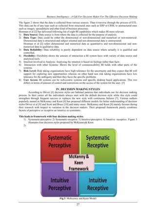 Business Intelligence - A Gift For Decision Maker For The Effective Decision Making
27
The figure 2 shows that the data is collected from various sources. Than it traverse through the process of ETL.
This data can be of any type such as collected from structured ones such as ERP or CRM, to unstructured ones
such as images, spreadsheets and other kind of business processes.
Hostman et al [2] has delivered following list of eight BI capabilities which makes BI more relevant.
1) Data Source: Data source is from where the data is collected for the purpose of analysis.
2) Data Type: Data could be either the dimensional or non-dimensional and numerical or non-numerical.
Dimensional data is structured and subject oriented and non-dimensional data is unstructured.
Hostman et al [2] refers dimensional and numerical data as quantitative and non-dimensional and non-
numerical data as qualitative data.
3) Data Reliability: Data reliability is purely dependent on data source where actually it is qualified and
controlled.
4) Flexibility: Flexibility shows the amount of interaction a BI system have with variety of data source and
analytical tools.
5) Intuition involved in Analysis: Analysing the intuition is based on feelings rather than facts.
6) Interaction with other Systems: Shows the level of communicability BI holds with other parts of the
systems.
7) Risk Level: Risk taking organizations have high tolerance for the uncertainty and they expect that BI will
support for exploring new opportunities whereas on other hand non risk taking organizations have low
tolerance for the ambiguity and then they faces the specific problems.
8) User Access: BI systems can be web-centric systems and specific desktop based applications. This two
differs in terms of amount of control and restrictions on the access of the system for the user. [5]
IV. DECISION MAKING STYLES
According to Driver [6] decision styles are habitual patterns that individuals use for decision making
process. In their career all the individuals always start with the default decision style while this style could
strengthen through frequent success or replaces the new style with continuous failures [7]. Various authors
popularly named as McKeeney and Keen [8] has proposed different models for better understanding of decision
styles Driver et al [9] and Scott and Bruce [10] and many more. McKeeney and Keen [8] mainly focuses during
their research with respect to variation in the decision makers. Their proposed framework purely combines
factors of perceptive or receptive an intuitive or systematic.
This leads to framework with four decision making styles:
1) Systematic-perceptive 2) Systematic-receptive 3) Intuitive-perceptive 4) Intuitive -receptive. Figure 3
illustrates four decision styles proposed by McKeeney& Keen.
2)
Fig.3: McKeeney and Keen Model
 
