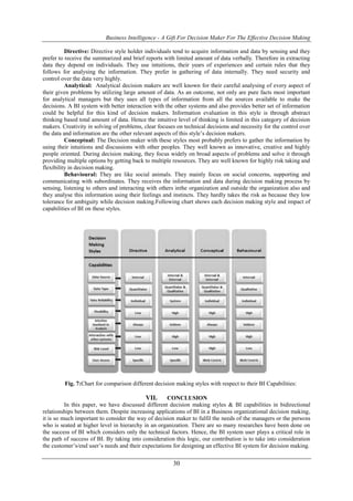 Business Intelligence - A Gift For Decision Maker For The Effective Decision Making
30
Directive: Directive style holder individuals tend to acquire information and data by sensing and they
prefer to receive the summarized and brief reports with limited amount of data verbally. Therefore in extracting
data they depend on individuals. They use intuitions, their years of experiences and certain rules that they
follows for analysing the information. They prefer in gathering of data internally. They need security and
control over the data very highly.
Analytical: Analytical decision makers are well known for their careful analysing of every aspect of
their given problems by utilizing large amount of data. As an outcome, not only are pure facts most important
for analytical managers but they uses all types of information from all the sources available to make the
decisions. A BI system with better interaction with the other systems and also provides better set of information
could be helpful for this kind of decision makers. Information evaluation in this style is through abstract
thinking based total amount of data. Hence the intuitive level of thinking is limited in this category of decision
makers. Creativity in solving of problems, clear focuses on technical decisions and necessity for the control over
the data and information are the other relevant aspects of this style’s decision makers.
Conceptual: The Decision maker with these styles most probably prefers to gather the information by
using their intuitions and discussions with other peoples. They well known as innovative, creative and highly
people oriented. During decision making, they focus widely on broad aspects of problems and solve it through
providing multiple options by getting back to multiple resources. They are well known for highly risk taking and
flexibility in decision making.
Behavioural: They are like social animals. They mainly focus on social concerns, supporting and
communicating with subordinates. They receives the information and data during decision making process by
sensing, listening to others and interacting with others inthe organization and outside the organization also and
they analyse this information using their feelings and instincts. They hardly takes the risk as because they low
tolerance for ambiguity while decision making.Following chart shows each decision making style and impact of
capabilities of BI on these styles.
Fig. 7:Chart for comparison different decision making styles with respect to their BI Capabilities:
VII. CONCLUSION
In this paper, we have discussed different decision making styles & BI capabilities in bidirectional
relationships between them. Despite increasing applications of BI in a Business organizational decision making,
it is so much important to consider the way of decision maker to fulfil the needs of the managers or the persons
who is seated at higher level in hierarchy in an organization. There are so many researches have been done on
the success of BI which considers only the technical factors. Hence, the BI system user plays a critical role in
the path of success of BI. By taking into consideration this logic, our contribution is to take into consideration
the customer’s/end user’s needs and their expectations for designing an effective BI system for decision making.
 