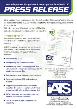 Testing Scheme
Independent Airtightness
Partnership for Learning
Training & Conference Centre
South Road, Liverpool, L24 9PZ
e: info@iats-uk.org t: 0300 6880016
www.iats-uk.org | CompanyNumber:9309058
A fresh approach
Because this scheme has been created for Testers
by Testers we are able to bring a genuinely fresh
approach.
And it’s because we know what you need that we
have created a structure that is lean and efficient.
Part of that structure offers you the following
benefits -
It is a great privilege to announce that the Independent Airtightness Testing Scheme
has been authorised by DCLG and can be accepted by developers, energy assessors and
BCO's in the UK.
With effect from the 18th April 2015, the iATS will be
Authorised to accredit members within our industry.
New Independent Airtightness Scheme operator launches in UK
If you have any queries or require further
information, please contact us -
e: info@iats-uk.org
t: 0300 6880016
w: www.iats-uk.org
PRESS RELEASE
Air Permeability Test CertificateThis is to certify that the following test result has been produced in
full compliance with the appropriate Approved Document L1/L2
of the 2010 Building Regulations in England & Wales,Section 6
of the Domestic and Non-Domestic handbook in Scotland or the
Technical Booklet in Northern Ireland.This certificate is issued in compliance with the rules and
regulations of the Independent Airtightness Testing Scheme (iATS)
Independent Airtightness Testing Scheme
Testing Scheme
Independent Airtightness
signed
DateCertificate Number
Test ResultReport Reference
Building Address
Building Type
Design Air Permeability Q50(@ 50 Pa [m3/h.m2])
Measured Air Permeability Q50(@ 50 Pa [m3/h.m2])
Envelope Area of Building
r2 (Correlation >0.98 - <1.00)
n (Slope >0.5 - <1.0)
Tester’s NameTester’s Registration no.
00th December 201500000000
Pass
ABC123456
123 Broad streetLongtown
RU1 4EG
Detached House
4.6
4.4
623m2
0.9999
0.5678
John Smith
No. 00711
Training&ConferenceCentreSouthRoad,Liverpool,L249PZe:info@iats-uk.orgt:03006880016www.iats-uk.org | CompanyNumber:9309058
Test Result
4.4@ 50 Pa (m3/h.m2)
Authorised by DCLG
Designed by and supporting testers
Membership cost is sensitively priced with a
competitive fee structure which includes both
audits and membership
Knowledge of what you need from a scheme
Technical guidance, CPD and marketing
support
Support by the members allows iATS to
maintain the push for a better industry as a
whole and with a fair and level playing field
iATS is accepting testers who are members
of other schemes within the UK
Join at the level of your competency or
capability
 