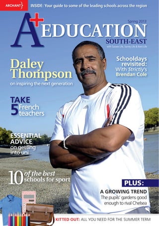 Daley
Thompson
on inspiring the next generation
AEDUCATION
+
SOUTH-EAST
INSIDE: Your guide to some of the leading schools across the region
10of the best
schools for sport
PLUS:
KITTED OUT: ALL YOU NEED FOR THE SUMMER TERM
with Sussex Life, Surrey Life & Kent Life
Spring 2013
A GROWING TREND
The pupils’ gardens good
enough to rival Chelsea
on getting
into uni
onn gettttiiing
ESSENTIAL
ADVICE
TAKE
5French
teachers
Schooldays
revisited:
With Strictly’s
Brendan Cole
 