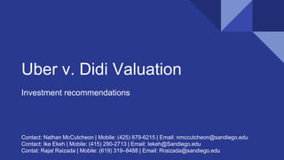 Uber v. Didi Valuation
Investment recommendations
Contact: Nathan McCutcheon | Mobile: (425) 879-6215 | Email: nmccutcheon@sandiego.edu
Contact: Ike Ekeh | Mobile: (415) 290-2713 | Email: Iekeh@Sandiego.edu
Contat: Rajat Raizada | Mobile: (619) 319–8488 | Email: Rraizada@sandiego.edu
 