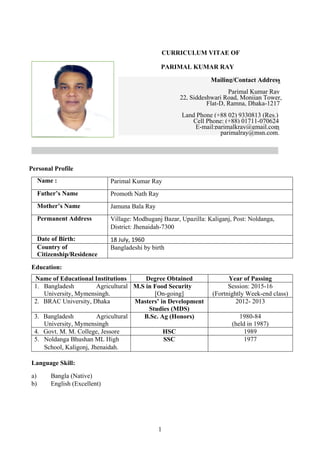 1
CURRICULUM VITAE OF
PARIMAL KUMAR RAY
Mailing/Contact Address
Parimal Kumar Ray
, Siddeshwari Road, Monijan Tower,22
Flat-D, Ramna, Dhaka-1217
Land Phone (+88 02) 9330813 (Res.)
Cell Phone: (+88) 01711-070624
E-mail:parimalkray@gmail.com;
parimalray@msn.com.
Personal Profile
Name : Parimal Kumar Ray
Father’s Name Promoth Nath Ray
Mother’s Name Jamuna Bala Ray
Permanent Address Village: Modhuganj Bazar, Upazilla: Kaliganj, Post: Noldanga,
District: Jhenaidah-7300
Date of Birth: 18 July, 1960
Country of
Citizenship/Residence
Bangladeshi by birth
Education:
Name of Educational Institutions Degree Obtained Year of Passing
1. Bangladesh Agricultural
University, Mymensingh.
M.S in Food Security
[On-going]
Session: 2015-16
(Fortnightly Week-end class)
2. BRAC University, Dhaka Masters’ in Development
Studies (MDS)
2012- 2013
3. Bangladesh Agricultural
University, Mymensingh
B.Sc. Ag (Honors) 1980-84
(held in 1987)
4. Govt. M. M. College, Jessore HSC 1989
5. Noldanga Bhushan ML High
School, Kaligonj, Jhenaidah.
SSC 1977
Language Skill:
a) Bangla (Native)
b) English (Excellent)
 