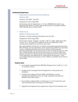 Professional Experience
 King Fahad University Of Petroleum & Minerals
Dhahran, KSA.
Duration: Apr 2008 – Aug 2011
Designation: Oracle Apps DBA
Environment: Oracle Applications 11.5.10.2, RDBMS RAC 10g R2, 11g,
Sungard’s HE Banner 7, Oracle 10g AS, RH Linux4 & 5, Windows 2000 &
2003, MS SQL Server 2000 & 2005.
 Fakieh Group
Makkah Al-Mukarramah, KSA.
Duration: currently working with Fakieh since Oct 2011
Designation: Oracle Apps DBA.
Environment: Oracle database 11g RAC 11gR1 & 11gR2, Applications R12
version 12.1.3. We have PCP configured on our two application nodes
running all the application services on each node.
My responsibilities includes but not limited to Installing and patching Oracle
RAC Database and core databases, Oracle applications, RHE Linux operating
system, configuring database and cluster services. Performing and
maintaining backups and monitoring and trouble shooting of instances, OCR
files, Voting disk files and the Private Interconnect to avoid the Split brain
among the instances. Monitoring all oracle application services and tuning
Oracle databases and application for enhancing the performance. I have
successfully delivered my projects on time. Below is a portfolio of my work as
Oracle DBA.
Projects done:
 Successfully upgraded Oracle EBS RAC Database from 11g R1 (11.1.0.7)
to 11g R2 (11.2.0.4).
 Configured and managed Oracle Dataguard for critical production
databases.
 Installed and configured Oracle APEX and Weblogic to create
supplemental applications that are easily integrated with Oracle E-
Business Suite and its data.
 Successfully configured SSL on E-Business 11.5.10.2 production and
test environments for securing access information.
 Upgraded and migrated oracle applications 10g (10.2.0.2) database from
 Page 2 |
 
