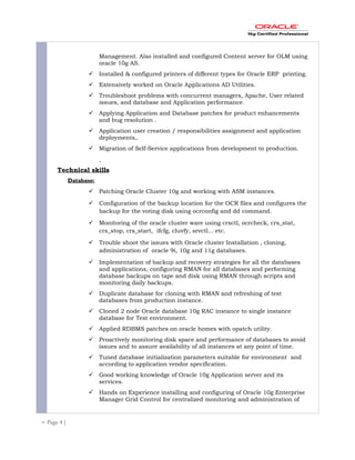Management. Also installed and configured Content server for OLM using
oracle 10g AS.
 Installed & configured printers of different types for Oracle ERP printing.
 Extensively worked on Oracle Applications AD Utilities.
 Troubleshoot problems with concurrent managers, Apache, User related
issues, and database and Application performance.
 Applying Application and Database patches for product enhancements
and bug resolution .
 Application user creation / responsibilities assignment and application
deployments,.
 Migration of Self-Service applications from development to production.
Technical skills
Database:
 Patching Oracle Cluster 10g and working with ASM instances.
 Configuration of the backup location for the OCR files and configures the
backup for the voting disk using ocrconfig and dd command.
 Monitoring of the oracle cluster ware using crsctl, ocrcheck, crs_stat,
crs_stop, crs_start, ifcfg, cluvfy, srvctl... etc.
 Trouble shoot the issues with Oracle cluster Installation , cloning,
administration of oracle 9i, 10g and 11g databases.
 Implementation of backup and recovery strategies for all the databases
and applications, configuring RMAN for all databases and performing
database backups on tape and disk using RMAN through scripts and
monitoring daily backups.
 Duplicate database for cloning with RMAN and refreshing of test
databases from production instance.
 Cloned 2 node Oracle database 10g RAC instance to single instance
database for Test environment.
 Applied RDBMS patches on oracle homes with opatch utility.
 Proactively monitoring disk space and performance of databases to avoid
issues and to assure availability of all instances at any point of time.
 Tuned database initialization parameters suitable for environment and
according to application vendor specification.
 Good working knowledge of Oracle 10g Application server and its
services.
 Hands on Experience installing and configuring of Oracle 10g Enterprise
Manager Grid Control for centralized monitoring and administration of
 Page 4 |
 