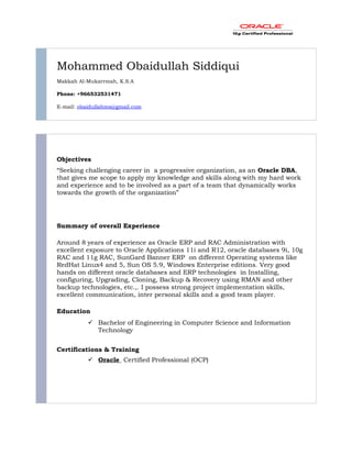 Mohammed Obaidullah Siddiqui
Makkah Al-Mukarrmah, K.S.A
Phone: +966532531471
E-mail: obaidullahms@gmail.com
Objectives
“Seeking challenging career in a progressive organization, as an Oracle DBA,
that gives me scope to apply my knowledge and skills along with my hard work
and experience and to be involved as a part of a team that dynamically works
towards the growth of the organization”
Summary of overall Experience
Around 8 years of experience as Oracle ERP and RAC Administration with
excellent exposure to Oracle Applications 11i and R12, oracle databases 9i, 10g
RAC and 11g RAC, SunGard Banner ERP on different Operating systems like
RedHat Linux4 and 5, Sun OS 5.9, Windows Enterprise editions. Very good
hands on different oracle databases and ERP technologies in Installing,
configuring, Upgrading, Cloning, Backup & Recovery using RMAN and other
backup technologies, etc.,. I possess strong project implementation skills,
excellent communication, inter personal skills and a good team player.
Education
 Bachelor of Engineering in Computer Science and Information
Technology
Certifications & Training
 Oracle Certified Professional (OCP)
 