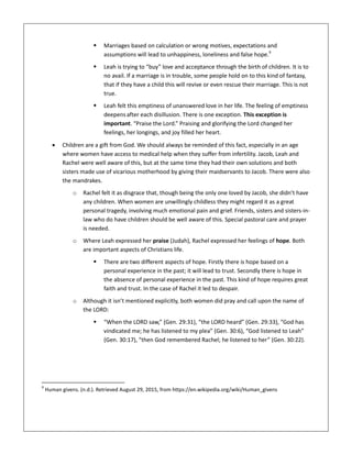  Marriages based on calculation or wrong motives, expectations and
assumptions will lead to unhappiness, loneliness and false hope.9
 Leah is trying to “buy” love and acceptance through the birth of children. It is to
no avail. If a marriage is in trouble, some people hold on to this kind of fantasy,
that if they have a child this will revive or even rescue their marriage. This is not
true.
 Leah felt this emptiness of unanswered love in her life. The feeling of emptiness
deepensafter each disillusion. There is one exception. This exception is
important. “Praise the Lord.” Praising and glorifying the Lord changed her
feelings, her longings, and joy filled her heart.
 Children are a gift from God. We should always be reminded of this fact, especially in an age
where women have access to medical help when they suffer from infertility. Jacob, Leah and
Rachel were well aware of this, but at the same time they had their own solutions and both
sisters made use of vicarious motherhood by giving their maidservants to Jacob. There were also
the mandrakes.
o Rachel felt it as disgrace that, though being the only one loved by Jacob, she didn’t have
any children. When women are unwillingly childless they might regard it as a great
personal tragedy, involving much emotional pain and grief. Friends, sisters and sisters-in-
law who do have children should be well aware of this. Special pastoral care and prayer
is needed.
o Where Leah expressed her praise (Judah), Rachel expressed her feelings of hope. Both
are important aspects of Christians life.
 There are two different aspects of hope. Firstly there is hope based on a
personal experience in the past; it will lead to trust. Secondly there is hope in
the absence of personal experience in the past. This kind of hope requires great
faith and trust. In the case of Rachel it led to despair.
o Although it isn’t mentioned explicitly, both women did pray and call upon the name of
the LORD:
 “When the LORD saw,” (Gen. 29:31), “the LORD heard” (Gen. 29:33), “God has
vindicated me; he has listened to my plea” (Gen. 30:6), “God listened to Leah”
(Gen. 30:17), “then God remembered Rachel; he listened to her” (Gen. 30:22).
9
Human givens. (n.d.). Retrieved August 29, 2015, from https://en.wikipedia.org/wiki/Human_givens
 