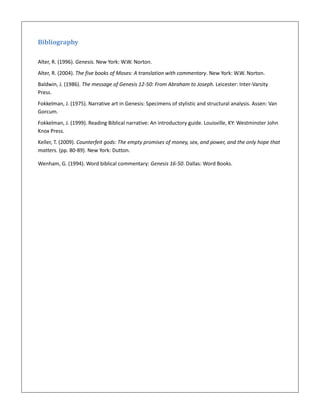 Bibliography
Alter, R. (1996). Genesis. New York: W.W. Norton.
Alter, R. (2004). The five books of Moses: A translation with commentary. New York: W.W. Norton.
Baldwin, J. (1986). The message of Genesis 12-50: From Abraham to Joseph. Leicester: Inter-Varsity
Press.
Fokkelman, J. (1975). Narrative art in Genesis: Specimens of stylistic and structural analysis. Assen: Van
Gorcum.
Fokkelman, J. (1999). Reading Biblical narrative: An introductory guide. Louisville, KY: Westminster John
Knox Press.
Keller, T. (2009). Counterfeit gods: The empty promises of money, sex, and power, and the only hope that
matters. (pp. 80-89). New York: Dutton.
Wenham, G. (1994). Word biblical commentary: Genesis 16-50. Dallas: Word Books.
 