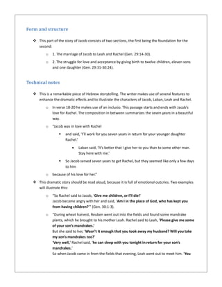 Form and structure
 This part of the story of Jacob consists of two sections, the first being the foundation for the
second:
o 1. The marriage of Jacob to Leah and Rachel (Gen. 29:14-30).
o 2. The struggle for love and acceptance by giving birth to twelve children, eleven sons
and one daughter (Gen. 29:31-30:24).
Technical notes
 This is a remarkable piece of Hebrew storytelling. The writer makes use of several features to
enhance the dramatic effects and to illustrate the characters of Jacob, Laban, Leah and Rachel.
o In verse 18-20 he makes use of an inclusio. This passage starts and ends with Jacob’s
love for Rachel. The composition in between summarizes the seven years in a beautiful
way.
o “Jacob was in love with Rachel
 and said, ‘I’ll work for you seven years in return for your younger daughter
Rachel.’
 Laban said, ‘It’s better that I give her to you than to some other man.
Stay here with me.’
 So Jacob served seven years to get Rachel, but they seemed like only a few days
to him
o because of his love for her.”
 This dramatic story should be read aloud, because it is full of emotional outcries. Two examples
will illustrate this:
o “So Rachel said to Jacob, ‘Give me children, or I’ll die!’
Jacob became angry with her and said, ‘Am I in the place of God, who has kept you
from having children?’” (Gen. 30:1-3).
o “During wheat harvest, Reuben went out into the fields and found some mandrake
plants, which he brought to his mother Leah. Rachel said to Leah, ‘Please give me some
of your son’s mandrakes.’
But she said to her, ‘Wasn’t it enough that you took away my husband? Will you take
my son’s mandrakes too?’
‘Very well,’ Rachel said, ‘he can sleep with you tonight in return for your son’s
mandrakes.’
So when Jacob came in from the fields that evening, Leah went out to meet him. ‘You
 