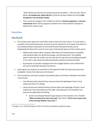 “When Rachel saw that she was not bearing Jacob any children… Then she said, “Here is
Bilhah, my maidservant. Sleep with her so that she can bear children for me and that
through her I too can build a family.”
o This is a kind of surrogacy,5
but it is better to call this a vicarious pregnancy or vicarious
motherhood. Bilhah will be pregnant on behalf of her mistress Rachel and Zilpah on
behalf of her mistress Leah.
Exposition
Verse 29:14-30
 The narrative starts about one month after Jacob arrived at his uncle’s home. His uncle Laban is
a wealthy and shrewd businessman. He wants to pay his nephew for all his labour from which he
has already benefited. Jacob wants to marry Rachel and he will pay the bride price by
shepherding the flocks of his uncle for seven years (a full period, because of the number seven).
o Before Jacob answers Laban’s question, both sisters are introduced by the storyteller;
Leah being the elder one, Rachel the younger. Leah had weak eyes. This probably
doesn’t mean that she couldn’t see very well, but her eyes were not sparkling compared
to her sister’s. Eyes reveal a lot about personality, emotions and physical health.
o By doing this, he provides a background for the struggle between Leah and Rachel for
the love of Jacob after they both married him.
 Laban agrees, but Jacob has to remind him of this agreement after the seven years have been
completed. It seems that Laban was a bit reluctant.
 Then the deceiver Jacob (see context) is deceived by Laban, the brother of Rebekah and brother-
in-law of Isaac.
o Isaac blessed Jacob instead of Esau, because Jacob took advantage of Isaac’s visual
impairment due to his old age.
o Jacob married Leah instead of Rachel, because Laban took advantage of Jacob’s ‘visual
impairment’ due to the darkness of the night. Leah takes part in this deception too,
because she apparently said nothing.
 Jacob is very disappointed and angry because of this deception. He is shocked:
“When morning came, there was Leah!” (Gen 29:25; “And it came to pass, that
in the morning, behold, it was Leah.”)6
5
Surrogacy. (n.d.). Retrieved August 26, 2015, from http://en.wikipedia.org/wiki/Surrogacy
6
KJV
 