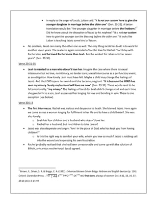  In reply to the anger of Jacob, Laban said: “It is not our custom here to give the
younger daughter in marriage before the older one” (Gen. 29:26). A better
translation would be: “the younger daughter in marriage before the firstborn.”7
Did he know about the deception of Isaac by his nephew? “It is not our custom
here to give the younger son the blessing before the older one.” It looks like
Laban is teaching Jacob some kind of lesson.
 No problem, Jacob can marry the other one as well. The only thing Jacob has to do is to work for
another seven years. The reader is again reminded of Jacob’s love for Rachel: “Jacob lay with
Rachel also, and he loved Rachel more than Leah. And he worked for Laban another seven
years” (Gen. 29:30).
Verse 29:31-35
 Leah is married to a man who doesn’t love her. Imagine the case where there is sexual
intercourse but no love, no intimacy, no tender care; sexual intercourse as a perfunctory event,
as an obligation. How lonely Leah must have felt. Maybe a child may change the feelings of
Jacob. And the LORD opens her womb and she became pregnant. “It is because the LORD has
seen my misery. Surely my husband will love me now” (Gen. 29:32). These words need to be
felt emotionally: “my misery.” The feelings of Jacob for Leah didn’t change at all and each time
she gave birth to a son, Leah expressed her longing for love and bonding in vain. There is one
exception (see below).
Verse 30:1-3
 The first intermezzo. Rachel was jealous and desperate to death. She blamed Jacob. Here again
we come across a woman longing for fulfilment in her life and to have a child herself. She was
also lonely:
o Leah has four children and a husband who doesn’t love her.
o Rachel has a husband, but no children to take care of.
 Jacob was also desperate and angry: “Am I in the place of God, who has kept you from having
children?”
o Is this the right way to comfort your wife, whom you love so much? Jacob is rubbing salt
into the wound and expressing his own frustration.
 Rachel probably realized that she had been unreasonable and came up with the solution of
Bilhah, a vicarious motherhood. Jacob agreed.
7
Brown, F., Driver, S. R. & Briggs, C. A. (1977). Enhanced Brown-Driver-Briggs Hebrew and English Lexicon (p. 114).
Oxford: Clarendon Press: . †‫ה‬ ָ‫יר‬ ִ‫כ‬ ְּ‫ב‬ S
1067
TWOT
244d
GK
1142
n.f. first-born, always of women Gn 19:31, 33, 34, 37;
29:26 (JE) 1 S 14:49.
 