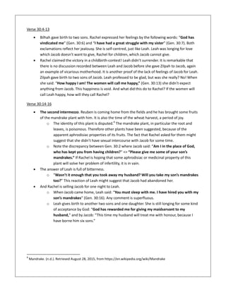 Verse 30:4-13
 Bilhah gave birth to two sons. Rachel expressed her feelings by the following words: “God has
vindicated me” (Gen. 30:6) and “I have had a great struggle with my sister” (Gen. 30:7). Both
exclamations reflect her jealousy. She is self-centred, just like Leah. Leah was longing for love
which Jacob doesn’t want to give, Rachel for children, which Jacob cannot give.
 Rachel claimed the victory in a childbirth-contest! Leah didn’t surrender. It is remarkable that
there is no discussion recorded between Leah and Jacob before she gave Zilpah to Jacob, again
an example of vicarious motherhood. It is another proof of the lack of feelings of Jacob for Leah.
Zilpah gave birth to two sons of Jacob. Leah professed to be glad, but was she really? No! When
she said: “How happy I am! The women will call me happy,” (Gen. 30:13) she didn’t expect
anything from Jacob. This happiness is void. And what did this do to Rachel? If the women will
call Leah happy, how will they call Rachel?
Verse 30:14-16
 The second intermezzo. Reuben is coming home from the fields and he has brought some fruits
of the mandrake plant with him. It is also the time of the wheat harvest, a period of joy.
o The identity of this plant is disputed.8
The mandrake plant, in particular the root and
leaves, is poisonous. Therefore other plants have been suggested, because of the
apparent aphrodisiac properties of its fruits. The fact that Rachel asked for them might
suggest that she didn’t have sexual intercourse with Jacob for some time.
o Note the discrepancy between Gen. 30:2 where Jacob said: “Am I in the place of God,
who has kept you from having children?” <> “Please give me some of your son’s
mandrakes.” If Rachel is hoping that some aphrodisiac or medicinal property of this
plant will solve her problem of infertility, it is in vain.
 The answer of Leah is full of bitterness.
o “Wasn’t it enough that you took away my husband? Will you take my son’s mandrakes
too?” This reaction of Leah might suggest that Jacob had abandoned her.
 And Rachel is selling Jacob for one night to Leah.
o When Jacob came home, Leah said: “You must sleep with me. I have hired you with my
son’s mandrakes” (Gen. 30:16). Any comment is superfluous.
o Leah gives birth to another two sons and one daughter. She is still longing for some kind
of acceptance by God: “God has rewarded me for giving my maidservant to my
husband,” and by Jacob: “This time my husband will treat me with honour, because I
have borne him six sons.”
8
Mandrake. (n.d.). Retrieved August 28, 2015, from https://en.wikipedia.org/wiki/Mandrake
 