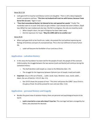 Verse 30:17-24
 Leah gave birth to Issachar and Zebulun and to one daughter. There is still a deep longing for
Jacob’s acceptance and love: “This time my husband will treat me with honour, because I have
borne him six sons.” Again in vain.
 “Then God remembered Rachel; He listened to her and opened her womb.” Finally! The
mandrakes were to no avail. Only God can give children. Leah already had seven children, Zilpah
two, Bilhah her own maidservant also two. She felt it as disgrace, the only one loved by Jacob.
o When Joseph is born, her pain of disgrace has been taken away.
o And she expresses her hope: “May the LORD add to me another son.”
Verse 29:35
 When Leah gave birth to her fourth son, Judah, she praised the Lord without expressing any
feelings of loneliness and pain of unanswered love. This is the true fulfilment of every human
life.
o Judah will become the forefather of our Lord Jesus Christ.
Application – salvation history
 In this story the foundation has been laid for the people of Israel, the people of the covenant.
Unfortunately, the struggle between the two women (Leah and Rachel) will continue during the
(salvation) history:
o The (half-)brothers sold Joseph as a slave to the Midianites (Gen. 37).
o The struggle for the hegemony between Ephraim (son of Joseph; Israel) and Judah.
 Important. Jesus is the son of David,…. Judah, Jacob, Isaac, Abraham, Isaac, Jacob, Judah,…
Adam, the son of God (Lk. 3:23-37; Rev. 5:5).
o Gen 29:35 shows the purpose of man: “This time I will praise the LORD.” Jesus Christ is
the glory of God. He will be praised for ever and ever (Rev. 5:12).
Application – personal history and tragedy
 Besides the grand view of salvation history, there are personal and psychological lessons to be
learnt.
o Leah is married to a man who doesn’t love her. This marriage had been arranged by her
father, who deceived the deceiver.
 
