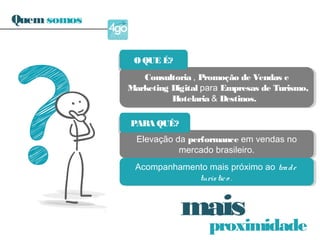proximidade
mais
Consultoria , Promoção de Vendas e
Marketing Digital para Empresas de Turismo,
Hotelaria & Destinos.
Consultoria , Promoção de Vendas e
Marketing Digital para Empresas de Turismo,
Hotelaria & Destinos.
Elevação da performance em vendas no
mercado brasileiro.
Elevação da performance em vendas no
mercado brasileiro.
Acompanhamento mais próximo ao trade
turístico .
Acompanhamento mais próximo ao trade
turístico .
O QUE É?O QUE É?
PARA QUÊ?PARA QUÊ?
Quemsomos
 