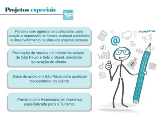 Parceria com agência de publicidade, para
criação e impressão de folders, material publicitário
e desenvolvimento de sites em projetos pontuais
Promoção de vendas no interior do estado
de São Paulo e todo o Brasil, mediante
aprovação do cliente
Base de apoio em São Paulo para qualquer
necessidade do cliente.
Parceria com Assessoria de Imprensa,
especializada para o Turismo.
Projetos especiais
 