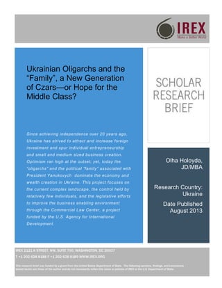 Olha Holoyda,
JD/MBA
Research Country:
Ukraine
Date Published
August 2013
Ukrainian Oligarchs and the
“Family”, a New Generation
of Czars—or Hope for the
Middle Class?
IREX 2121 K STREET, NW, SUITE 700, WASHINGTON, DC 20037
T +1 202 628 8188 F +1 202 628 8189 WWW.IREX.ORG
This research brief was funded by a grant from the United States Department of State. The following opinions, findings, and conclusions
stated herein are those of the author and do not necessarily reflect the views or policies of IREX or the U.S. Department of State.
Since achieving independence over 20 years ago,
Ukraine has strived to attract and increase foreign
investment and spur individual entrepreneurship
and small and medium sized business creation.
Optimism ran high at the outset; yet, today the
“oligarchs” and the political “family” associated with
President Yanukovych dominate the economy and
wealth creation in Ukraine. This project focuses on
the current complex landscape, the control held by
relatively few individuals, and the legislative efforts
to improve the business enabling environment
through the Commercial Law Center, a project
funded by the U.S. Agency for International
Development.
 