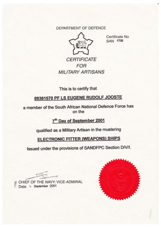 DEPARTMENT OF DEFENCE
Certificate No
sAN 1731t
CERTIFICATE
FOR
MILITARY ARflSANS
This is to certfy that
a member of the south African National Defence Force has
on the
qualified as a Military Artisan in the mustering
lssued under the provisions of SANDFPC Section DA//l'
d;->-
ffi
An CHIEF OF THE NAVY: VICE.ADMIRAL
11 Date 6 September 2@1
 