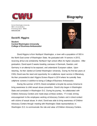 Biography
Central WashingtonUniversity
400 E. UniversityWay
Ellensburg, Wash. 98926
www.cwu.edu
David R. Higgins
Student
Central Washington University
College of Business Ambassador
David Higgins is from Northport Washington, a town with a population of 300 in
the North East corner of Washington State. He graduated with 14 seniors in 2012,
receiving all but one scholarship Northport high school offers for higher education. After
graduation, David spent 5 weeks traveling overseas in Denmark, Sweden, and
Germany in an attempt to be exposed, and understand European culture. Upon
returning, he then started at Central Washington University. During his first two years at
CWU, David saw the need and opportunity for a cellphone repair service in Ellensburg.
He then proceeded to start Higgins Screen Repair in 2014 where he currently fixes
cellphone screens in addition to being a College of Business Ambassador.
During the summer of 2015, David completed a bicycle trip across America to
bring awareness to child sexual abuse prevention. David’s trip began in Washington
State and concluded in Washington D.C. During his journey, he collaborated with
Children Advocacy Centers and made stops at these centers, 17 in total, brining
encouragement to the employees working at Advocacy Centers and in direct contact
with victims of sexual abuse. In short, David was able to bring awareness of Children
Advocacy Centers through meeting with Washington State representatives in
Washington D.C. to communicate the role and value of Children Advocacy Centers.
 