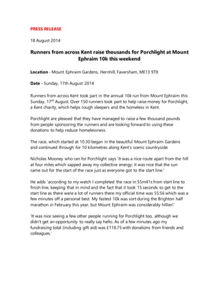 PRESS RELEASE
18 August 2014
Runners from across Kent raise thousands for Porchlight at Mount
Ephraim 10k this weekend
Location - Mount Ephraim Gardens, Hernhill, Faversham, ME13 9TX
Date - Sunday, 17th August 2014
Runners from across Kent took part in the annual 10k run from Mount Ephraim this
Sunday, 17th
August. Over 150 runners took part to help raise money for Porchlight,
a Kent charity, which helps rough sleepers and the homeless in Kent.
Porchlight are pleased that they have managed to raise a few thousand pounds
from people sponsoring the runners and are looking forward to using these
donations to help reduce homelessness.
The race, which started at 10.30 began in the beautiful Mount Ephraim Gardens
and continued through for 10 kilometres along Kent’s scenic countryside.
Nicholas Mooney who ran for Porchlight says ‘It was a nice route apart from the hill
at four miles which sapped away my collective energy; it was nice that the sun
came out for the start of the race just as everyone got to the start line.’
He adds ‘according to my watch I completed the race in 55m41s from start line to
finish line, keeping that in mind and the fact that it took 15 seconds to get to the
start line as there were a lot of runners there my official time was 55:56 which was a
few minutes off a personal best. My fastest 10k was sort during the Brighton half
marathon in February this year, but Mount Ephraim was considerably hillier!’
‘It was nice seeing a few other people running for Porchlight too, although we
didn't get an opportunity to really say hello. As of a few minutes ago my
fundraising total (including gift aid) was £118.75 with donations from friends and
colleagues.’
 