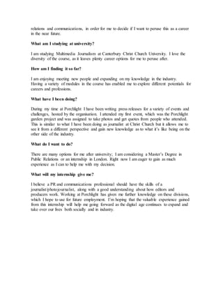 relations and communications, in order for me to decide if I want to peruse this as a career
in the near future.
What am I studying at university?
I am studying Multimedia Journalism at Canterbury Christ Church University. I love the
diversity of the course, as it leaves plenty career options for me to peruse after.
How am I finding it so far?
I am enjoying meeting new people and expanding on my knowledge in the industry.
Having a variety of modules in the course has enabled me to explore different potentials for
careers and professions.
What have I been doing?
During my time at Porchlight I have been writing press releases for a variety of events and
challenges, hosted by the organisation. I attended my first event, which was the Porchlight
garden project and was assigned to take photos and get quotes from people who attended.
This is similar to what I have been doing as journalist at Christ Church but it allows me to
see it from a different perspective and gain new knowledge as to what it’s like being on the
other side of the industry.
What do I want to do?
There are many options for me after university; I am considering a Master’s Degree in
Public Relations or an internship in London. Right now I am eager to gain as much
experience as I can to help me with my decision.
What will my internship give me?
I believe a PR and communications professional should have the skills of a
journalist/photojournalist, along with a good understanding about how editors and
producers work. Working at Porchlight has given me further knowledge on these divisions,
which I hope to use for future employment. I’m hoping that the valuable experience gained
from this internship will help me going forward as the digital age continues to expand and
take over our lives both socially and in industry.
 