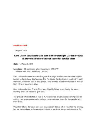 PRESS RELEASE
12 August 2014
Kent Union volunteers take part in the Porchlight Garden Project
to provide a better outdoor space for service users
Date - 12 August 2014
Locations – 38 Merchants Way, Canterbury, CT2 8PW
17 Wife of Bath Hill, Canterbury, CT2 8PQ
Kent Union volunteers worked alongside Porchlight staff to transform low support
hostels in Canterbury this Tuesday. The Porchlight Garden Project involved 15 staff
members, who were split in two groups. They worked across two houses in Wife of
Bath Hill and Merchants Way.
Kent Union volunteer Charlie Tivey says ‘Porchlight is a great charity for team-
building and I am happy to give back’
The project, which started at 1.30 to 4.30, consisted of volunteers working hard at
cutting overgrown grass and creating a better outdoor space for the people who
lived there.
Volunteer Shane Barragan says ‘our organisation does a lot of volunteering anyway
but we haven’t been volunteering too often as we don’t always have the time. So,
 
