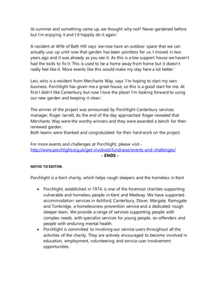 its summer and something came up, we thought why not? Never gardened before
but I’m enjoying it and I’d happily do it again.’
A resident at Wife of Bath Hill says ‘we now have an outdoor space that we can
actually use; up until now that garden has been pointless for us. I moved in two
years ago and it was already as you see it. As this is a low support house we haven’t
had the tools to fix it. This is used to be a home away from home but it doesn’t
really feel like it. More events like this would make my stay here a lot better.’
Levi, who is a resident from Merchants Way, says ‘I’m hoping to start my own
business. Porchlight has given me a great house, so this is a good start for me. At
first I didn’t like Canterbury but now I love the place! I’m looking forward to using
our new garden and keeping it clean.’
The winner of the project was announced by Porchlight Canterbury services
manager, Roger Jarrett. As the end of the day approached Roger revealed that
Merchants Way were the worthy winners and they were awarded a bench for their
renewed garden.
Both teams were thanked and congratulated for their hard work on the project.
For more events and challenges at Porchlight, please visit -
http://www.porchlight.org.uk/get-involved/fundraise/events-and-challenges/
- ENDS -
NOTES TO EDITOR:
Porchlight is a Kent charity, which helps rough sleepers and the homeless in Kent
 Porchlight, established in 1974, is one of the foremost charities supporting
vulnerable and homeless people in Kent and Medway. We have supported
accommodation services in Ashford, Canterbury, Dover, Margate, Ramsgate
and Tonbridge, a homelessness prevention service and a dedicated rough
sleeper team. We provide a range of services supporting people with
complex needs, with specialist services for young people, ex-offenders and
people with enduring mental health.
 Porchlight is committed to involving our service users throughout all the
activities of the charity. They are actively encouraged to become involved in
education, employment, volunteering and service user involvement
opportunities.
 