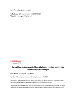 For information please contact:
Telephone - 24-hour helpline 0800 567 76 99
Website - www.porchlight.org.uk
PRESS RELEASE
11 August 2014
Sarah Moss to take part in Mount Ephraim 10k August 2014 to
raise money for Porchlight
Date of event– Sunday17th August2014
Location - Mount EphraimGardens,Hernhill,Faversham, ME13 9TX
Sarah Moss, 25 fromCanterbury istakingpart inthis year’sMountEphraim’srace organisedby
Porchlight,acharitywhichhelpsroughsleepersandthe homelessinKent.
The Mount Ephraim 10k August2014 will be takingplace thisSunday17th August2014. For many
yearsthis race was organisedbyCanterburyHarriersandisestablishedasa well-organisedand
 