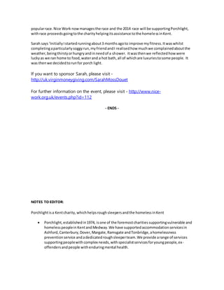 popularrace.Nice Work nowmanagesthe race and the 2014 race will be supportingPorchlight,
withrace proceedsgoingtothe charityhelpingitsassistance tothe homelessinKent.
Sarah says ‘InitiallyIstartedrunningabout3 monthsagoto improve myfitness.Itwaswhilst
completingaparticularlysoggyrun,myfriendandI realisedhow muchwe complainedaboutthe
weather,beingthirstyorhungryandinneedof a shower. Itwasthenwe reflectedhow were
luckyas we ran home to food,waterand a hot bath,all of whichare luxuriestosome people. It
was thenwe decidedtorunfor porch light.
If you want to sponsor Sarah, please visit -
http://uk.virginmoneygiving.com/SarahMossDouet
For further information on the event, please visit - http://www.nice-
work.org.uk/events.php?id=112
- ENDS -
NOTES TO EDITOR:
Porchlightisa Kentcharity,whichhelpsroughsleepersandthe homelessinKent
 Porchlight,establishedin1974, isone of the foremostcharitiessupportingvulnerable and
homelesspeoplein KentandMedway.We have supportedaccommodationservicesin
Ashford,Canterbury,Dover,Margate,Ramsgate andTonbridge,ahomelessness
preventionservice andadedicatedroughsleeperteam.We provide arange of services
supportingpeoplewithcomplex needs,withspecialistservicesforyoungpeople,ex-
offendersandpeople withenduringmental health.
 