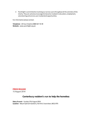  Porchlightiscommittedtoinvolvingourservice usersthroughoutall the activitiesof the
charity.Theyare activelyencouragedtobecome involvedineducation,employment,
volunteeringandservice userinvolvementopportunities.
For informationplease contact:
Telephone - 24-hour helpline 0800 567 76 99
Website - www.porchlight.org.uk
PRESS RELEASE
15 August 2014
Canterbury resident’s run to help the homeless
Date of event– Sunday17th August2014
Location - Mount EphraimGardens,Hernhill,Faversham, ME13 9TX
 