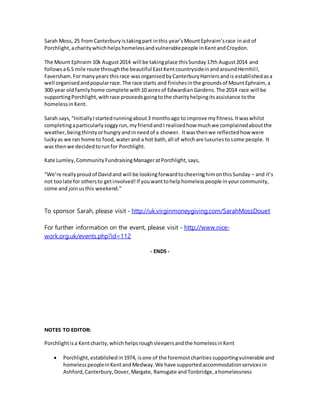 Sarah Moss, 25 fromCanterbury istakingpart inthis year’sMountEphraim’srace inaid of
Porchlight, acharitywhichhelpshomelessandvulnerablepeople inKentandCroydon.
The Mount Ephraim 10k August2014 will be takingplace thisSunday17th August2014 and
followsa6.5 mile route throughthe beautiful EastKentcountrysideinandaroundHernhill,
Faversham.Formanyyears thisrace wasorganisedbyCanterburyHarriersandis establishedasa
well organisedandpopularrace.The race starts and finishesinthe groundsof MountEphraim, a
300-year oldfamilyhome complete with10 acresof EdwardianGardens.The 2014 race will be
supportingPorchlight,withrace proceedsgoingtothe charityhelpingitsassistance tothe
homelessinKent.
Sarah says,“InitiallyIstartedrunningabout3 monthsago to improve myfitness.Itwaswhilst
completingaparticularlysoggyrun,myfriendandI realisedhow muchwe complainedaboutthe
weather,beingthirstyorhungryandinneedof a shower. Itwasthenwe reflectedhow were
luckyas we ran home to food,waterand a hot bath,all of whichare luxuriestosome people. It
was thenwe decidedtorunfor Porchlight.
Kate Lumley,CommunityFundraisingManageratPorchlight,says,
“We’re reallyproudof Davidand will be lookingforwardtocheeringhimonthisSunday – and it’s
not toolate for othersto getinvolved!If youwanttohelphomelesspeople inyourcommunity,
come and joinusthis weekend.”
To sponsor Sarah, please visit - http://uk.virginmoneygiving.com/SarahMossDouet
For further information on the event, please visit - http://www.nice-
work.org.uk/events.php?id=112
- ENDS -
NOTES TO EDITOR:
Porchlightisa Kentcharity,which helpsroughsleepersandthe homelessinKent
 Porchlight,establishedin1974, isone of the foremostcharitiessupportingvulnerable and
homelesspeopleinKentandMedway.We have supportedaccommodationservicesin
Ashford,Canterbury,Dover,Margate, Ramsgate andTonbridge,ahomelessness
 