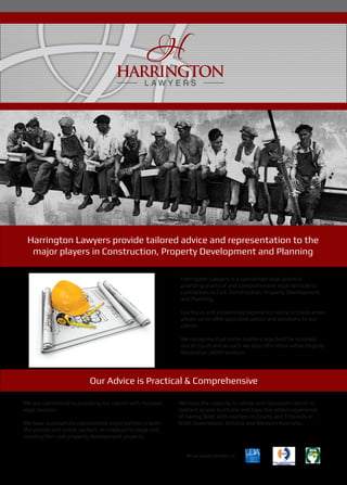Harrington Lawyers provide tailored advice and representation to the
major players in Construction, Property Development and Planning
Harrington Lawyers is a specialised legal practice
providing practical and comprehensive legal services to
contractors in Civil, Construction, Property Development
and Planning.
Our focus and established experience solely in these areas
allows us to offer specialist advice and solutions to our
clients.
We recognise that some matters may best be resolved
out of Court and as such we also offer Alternative Dispute
Resolution (ADR) services.
Our Advice is Practical & Comprehensive
We have the capacity to advise and represent clients in
matters across Australia and have the added experience
of having dealt with matters in Courts and Tribunals in
NSW, Queensland, Victoria and Western Australia.
We are committed to providing our clients with focused
legal services.
We have successfully represented major parties in both
the private and public sectors, on medium to large civil,
construction and property development projects.
We are proud members of
 
