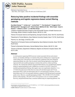 Reducing false positive incidental findings with ensemble
genotyping and logistic regression-based variant filtering
methods
Kyu-Baek Hwang1,2,†, In-Hee Lee1,†, Jin-Ho Park1,3,†, Tina Hambuch4, Yongjoon Choi1,
MinHyeok Kim5, Kyungjoon Lee6, Taemin Song2, Matthew B. Neu1, Neha Gupta1, Isaac S.
Kohane1,6, Robert C. Green7, and Sek Won Kong1,*
1Children's Hospital Informatics Program at the Harvard-MIT Division of Health Sciences and
Technology, Boston Children's Hospital, Boston, MA 02115, USA
2School of Computer Science and Engineering, Soongsil University, Seoul 156-743, South Korea
3Department of Family Medicine, Seoul National University Hospital, Seoul 110-744, South Korea
4Illumina, Inc, San Diego, CA 92122, USA
5Department of Computer Science and Engineering, Seoul National University, Seoul 150-742,
South Korea
6Center for Biomedical Informatics, Harvard Medical School, Boston, MA 02115, USA
7Division of Genetics, Department of Medicine, Brigham and Women's Hospital, Boston, MA
02115, USA
Abstract
As whole genome sequencing (WGS) uncovers variants associated with rare and common
diseases, an immediate challenge is to minimize false positive findings due to sequencing and
variant calling errors. False positives can be reduced by combining results from orthogonal
sequencing methods, but costly. Here we present variant filtering approaches using logistic
regression (LR) and ensemble genotyping to minimize false positives without sacrificing
sensitivity. We evaluated the methods using paired WGS datasets of an extended family prepared
using two sequencing platforms and a validated set of variants in NA12878. Using LR or
ensemble genotyping based filtering, false negative rates were significantly reduced by 1.1- to
17.8-fold at the same levels of false discovery rates (5.4% for heterozygous and 4.5% for
homozygous SNVs; 30.0% for heterozygous and 18.7% for homozygous insertions; 25.2% for
heterozygous and 16.6% for homozygous deletions) compared to the filtering based on genotype
quality scores. Moreover, ensemble genotyping excluded > 98% (105,080 of 107,167) of false
positives while retaining > 95% (897 of 937) of true positives in de novo mutation (DNM)
discovery, and performed better than a consensus method using two sequencing platforms. Our
*
Correspondence should be addressed. Tel: +1 617 919 2689; Fax: +1 617 730 0817; sekwon.kong@childrens.harvard.edu.
†These authors are regarded as joint first authors.
Conflict of Interest The authors declare no conflict of interest.
NIH Public Access
Author Manuscript
Hum Mutat. Author manuscript; available in PMC 2015 August 01.
Published in final edited form as:
Hum Mutat. 2014 August ; 35(8): 936–944. doi:10.1002/humu.22587.
NIH-PAAuthorManuscriptNIH-PAAuthorManuscriptNIH-PAAuthorManuscript
 