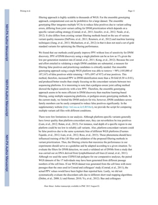 filtering approach is highly scalable to thousands of WGS. For the ensemble genotyping
approach, computational cost can be prohibitive for a large dataset. The ensemble
genotyping filter integrates multiple VCAs to reduce false positives due to variant calling
errors, differing from joint variant calling for DNM prioritization which depends on a
specific variant calling strategy (Conrad, et al., 2011; Iossifov, et al., 2012; Neale, et al.,
2012). It also differs from existing variant filtering methods based on the use of various
variant quality measures (DePristo, et al., 2011; Reumers, et al., 2012) and machine learning
techniques (Jiang, et al., 2013; Michaelson, et al., 2012) in that it does not need a set of gold
standard variants for optimizing the filtering performance.
We found that our methods could greatly improve PPV without loss of sensitivity for DNM
discovery. PPV of DNM discovery using a single platform can be as low as 1% given the
low per-generation mutation rate (Conrad, et al., 2011; Kong, et al., 2012). Because the cost
and effort entailed in validating a single DNM candidate are substantial, a measure for
filtering false positives and prioritizing candidates is critically needed. Our ensemble
genotyping approach using a single WGS platform was able to remove > 98% (105,080 of
107,167) of false positives while retaining > 95% (897 of 937) of true positives. This
method, therefore, increased PPV in DNM identification more than a 30-fold (0.30 vs 0.01),
and produced better results than simply focusing on the concordant variants between two
sequencing platforms. It is interesting to note that a pedigree-aware joint calling method
showed the highest sensitivity with a low PPV. Therefore, the ensemble genotyping
approach seems to be more efficient in DNM discovery than machine learning-based
filtering, using multiple sequencing platforms, or pedigree-aware genotyping methods. In
the current study, we limited the DNM analysis for trio, however, DNM candidates across
family members can be easily compared to reduce false positives significantly. In the
supplementary website (http://ml.ssu.ac.kr/LRFilter), we provide the script for comparing
multiple variant call files with different conditions.
There were few limitations in our analysis. Although platform-specific variants generally
have lower quality than platform-concordant ones, they can nevertheless be true positives
(Lam, et al., 2012; Ratan, et al., 2013). For instance, read depth of a specific region in one
platform could be too low to reliably call variants. Also, platform-concordant variants could
be false positives due to the same systematic bias of different WGS platforms (Fuentes
Fajardo, et al., 2012; Lam, et al., 2012; Ross, et al., 2013). Those phenomena should have
influenced training of the LR filter and validation of the proposed filtering methods in
variant prioritization. Thus, the filtering criteria that maximize the performance in our
experiments should serve as a guideline and be adapted according to a given situation. To
evaluate the filters for DNM detection, we used a validated set of DNMs from a study that
was carried out on DNA derived from lymphoblastoid cell lines (Conrad, et al., 2011).
Although we used the same CEPH/Utah pedigree for our comparative analyses, the paired
WGS datasets of the 17 individuals may have been generated from different passage
numbers of the cell lines. If our WGS dataset was generated from the cell lines with more
passages than the ones used in Conrad and colleagues' study (Conrad, et al., 2011), the
actual PPV values would have been higher than reported here. Lastly, we did not
systematically evaluate the discordant calls due to different short read mapping algorithms
(Dohm, et al., 2008; Li and Homer, 2010; Yu, et al., 2012). Bao and colleagues
Hwang et al. Page 11
Hum Mutat. Author manuscript; available in PMC 2015 August 01.
NIH-PAAuthorManuscriptNIH-PAAuthorManuscriptNIH-PAAuthorManuscript
 