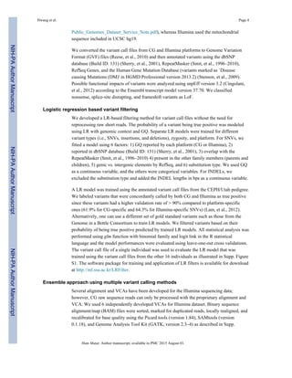 Public_Genomes_Dataset_Service_Note.pdf), whereas Illumina used the mitochondrial
sequence included in UCSC hg19.
We converted the variant call files from CG and Illumina platforms to Genome Variation
Format (GVF) files (Reese, et al., 2010) and then annotated variants using the dbSNP
database (Build ID: 131) (Sherry, et al., 2001), RepeatMasker (Smit, et al., 1996–2010),
RefSeq Genes, and the Human Gene Mutation Database (variants marked as `Disease
causing Mutations (DM)' in HGMD Professional version 2013.2) (Stenson, et al., 2009).
Possible functional impacts of variants were analyzed using snpEff version 3.2 (Cingolani,
et al., 2012) according to the Ensembl transcript model version 37.70. We classified
nonsense, splice-site disrupting, and frameshift variants as LoF.
Logistic regression based variant filtering
We developed a LR-based filtering method for variant call files without the need for
reprocessing raw short reads. The probability of a variant being true positive was modeled
using LR with genomic context and GQ. Separate LR models were trained for different
variant types (i.e., SNVs, insertions, and deletions), zygosity, and platform. For SNVs, we
fitted a model using 6 factors: 1) GQ reported by each platform (CG or Illumina), 2)
reported in dbSNP database (Build ID: 131) (Sherry, et al., 2001), 3) overlap with the
RepeatMasker (Smit, et al., 1996–2010) 4) present in the other family members (parents and
children), 5) genic vs. intergenic elements by RefSeq, and 6) substitution type. We used GQ
as a continuous variable, and the others were categorical variables. For INDELs, we
excluded the substitution type and added the INDEL lengths in bps as a continuous variable.
A LR model was trained using the annotated variant call files from the CEPH/Utah pedigree.
We labeled variants that were concordantly called by both CG and Illumina as true positive
since these variants had a higher validation rate of > 90% compared to platform-specific
ones (61.9% for CG-specific and 64.3% for Illumina-specific SNVs) (Lam, et al., 2012).
Alternatively, one can use a different set of gold standard variants such as those from the
Genome in a Bottle Consortium to train LR models. We filtered variants based on their
probability of being true positive predicted by trained LR models. All statistical analysis was
performed using glm function with binomial family and logit link in the R statistical
language and the model performances were evaluated using leave-one-out cross validations.
The variant call file of a single individual was used to evaluate the LR model that was
trained using the variant call files from the other 16 individuals as illustrated in Supp. Figure
S1. The software package for training and application of LR filters is available for download
at http://ml.ssu.ac.kr/LRFilter.
Ensemble approach using multiple variant calling methods
Several alignment and VCAs have been developed for the Illumina sequencing data;
however, CG raw sequence reads can only be processed with the proprietary alignment and
VCA. We used 6 independently developed VCAs for Illumina dataset. Binary sequence
alignment/map (BAM) files were sorted, marked for duplicated reads, locally realigned, and
recalibrated for base quality using the Picard tools (version 1.84), SAMtools (version
0.1.18), and Genome Analysis Tool Kit (GATK, version 2.3–4) as described in Supp.
Hwang et al. Page 4
Hum Mutat. Author manuscript; available in PMC 2015 August 01.
NIH-PAAuthorManuscriptNIH-PAAuthorManuscriptNIH-PAAuthorManuscript
 
