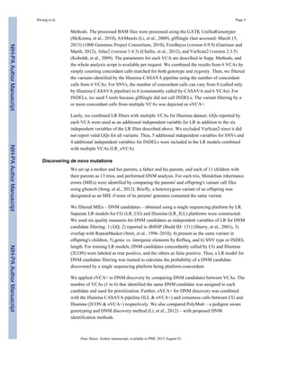 Methods. The processed BAM files were processed using the GATK UnifiedGenotyper
(McKenna, et al., 2010), SAMtools (Li, et al., 2009), glfSingle (last accessed: March 15,
2013) (1000 Genomes Project Consortium, 2010), FreeBayes (version 0.9.9) (Garrison and
Marth, 2012), Atlas2 (version 1.4.3) (Challis, et al., 2012), and VarScan2 (version 2.3.5)
(Koboldt, et al., 2009). The parameters for each VCA are described in Supp. Methods, and
the whole analysis script is available per request. We combined the results from 6 VCAs by
simply counting concordant calls matched for both genotype and zygosity. Then, we filtered
the variants identified by the Illumina CASAVA pipeline using the number of concordant
calls from 6 VCAs. For SNVs, the number of concordant calls can vary from 0 (called only
by Illumina CASAVA pipeline) to 6 (consistently called by CASAVA and 6 VCAs). For
INDELs, we used 5 tools because glfSingle did not call INDELs. The variant filtering by n
or more concordant calls from multiple VCAs was depicted as nVCA+.
Lastly, we combined LR filters with multiple VCAs for Illumina dataset. GQs reported by
each VCA were used as an additional independent variable for LR in addition to the six
independent variables of the LR filter described above. We excluded VarScan2 since it did
not report valid GQs for all variants. Thus, 5 additional independent variables for SNVs and
4 additional independent variables for INDELs were included in the LR models combined
with multiple VCAs (LR_nVCA).
Discovering de novo mutations
We set up a mother and her parents, a father and his parents, and each of 11 children with
their parents as 13 trios, and performed DNM analysis. For each trio, Mendelian inheritance
errors (MIEs) were identified by comparing the parents' and offspring's variant call files
using gSearch (Song, et al., 2012). Briefly, a heterozygous variant of an offspring was
designated as an MIE if none of its parents' genomes contained the same variant.
We filtered MIEs – DNM candidates – obtained using a single sequencing platform by LR.
Separate LR models for CG (LR_CG) and Illumina (LR_ILL) platforms were constructed.
We used six quality measures for DNM candidates as independent variables of LR for DNM
candidate filtering: 1) GQ, 2) reported in dbSNP (Build ID: 131) (Sherry, et al., 2001), 3)
overlap with RepeatMasker (Smit, et al., 1996–2010), 4) present as the same variant in
offspring's children, 5) genic vs. intergenic elements by RefSeq, and 6) SNV type or INDEL
length. For training LR models, DNM candidates concordantly called by CG and Illumina
(2CON) were labeled as true positive, and the others as false positive. Thus, a LR model for
DNM candidate filtering was trained to calculate the probability of a DNM candidate
discovered by a single sequencing platform being platform-concordant.
We applied nVCA+ to DNM discovery by comparing DNM candidates between VCAs. The
number of VCAs (1 to 6) that identified the same DNM candidate was assigned to each
candidate and used for prioritization. Further, nVCA+ for DNM discovery was combined
with the Illumina CASAVA pipeline (ILL & nVCA+) and consensus calls between CG and
Illumina (2CON & nVCA+) respectively. We also compared PolyMutt – a pedigree aware
genotyping and DNM discovery method (Li, et al., 2012) – with proposed DNM
identification methods.
Hwang et al. Page 5
Hum Mutat. Author manuscript; available in PMC 2015 August 01.
NIH-PAAuthorManuscriptNIH-PAAuthorManuscriptNIH-PAAuthorManuscript
 