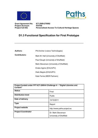 Grant Agreement No.     ICT-2009-270082
Project Acronym         PATHS
Project full title      Personalised Access To Cultural Heritage Spaces



       D1.3 Functional Specification for First Prototype




Authors:                Phil Archer (i-sieve Technologies)

Contributors:
                        Mark M. Hall (University of Sheffield)

                        Paul Clough (University of Sheffield)

                        Mark Stevenson (University of Sheffield)

                        Eneko Agirre (EHU/UPV)

                        Iñaki Alegria (EHU/UPV)

                        Kate Fernie (MDR Partners)




Project funded under FP7-ICT-2009-6 Challenge 4 – “Digital Libraries and
Content”
Status
                                          Final
Distribution level
                                          Public
Date of delivery
                                          10/10/2011
Type
                                          Report
Project website
                                          http://www.paths-project.eu
Project Coordinator
                                          Dr. Mark Stevenson
                                          University of Sheffield
 