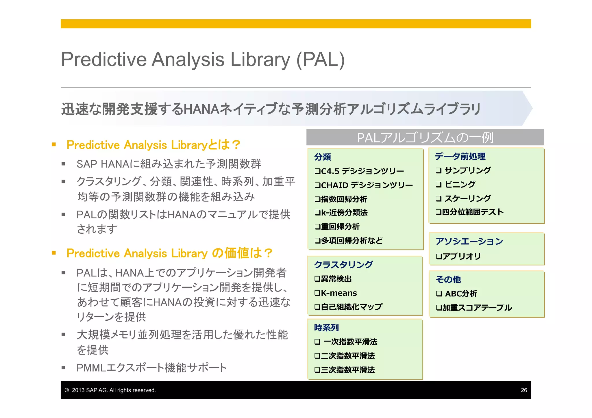 Predictive Analysis Library (PAL)
迅速な開発支援するHANAネイティブな予測分析アルゴリズムライブラリ	
§  Predictive Analysis Libraryとは？	
§  SAP HANAに組み込まれた予測関数群	
§  クラスタリング、分類、関連性、時系列、加重平
均等の予測関数群の機能を組み込み	
§  PALの関数リストはHANAのマニュアルで提供
されます	

§  Predictive Analysis Library の価値は？	
§  PALは、HANA上でのアプリケーション開発者
に短期間でのアプリケーション開発を提供し、
あわせて顧客にHANAの投資に対する迅速な
リターンを提供	
§  大規模メモリ並列処理を活用した優れた性能
を提供	
§  PMMLエクスポート機能サポート	
©  2013 SAP AG. All rights reserved.

PALアルゴリズムの⼀一例例
分類

データ前処理理

q C4.5  デシジョンツリー

q   サンプリング

q CHAID  デシジョンツリー

q   ビニング

q 指数回帰分析

q   スケーリング

q k-‐‑‒近傍分類法

q 四分位範囲テスト

q 重回帰分析
q 多項回帰分析など

クラスタリング

アソシエーション
q アプリオリ  

q 異異常検出

その他

q K-‐‑‒means  

q   ABC分析

q ⾃自⼰己組織化マップ

q 加重スコアテーブル

時系列列
q   ⼀一次指数平滑滑法
q ⼆二次指数平滑滑法
q 三次指数平滑滑法
26

 