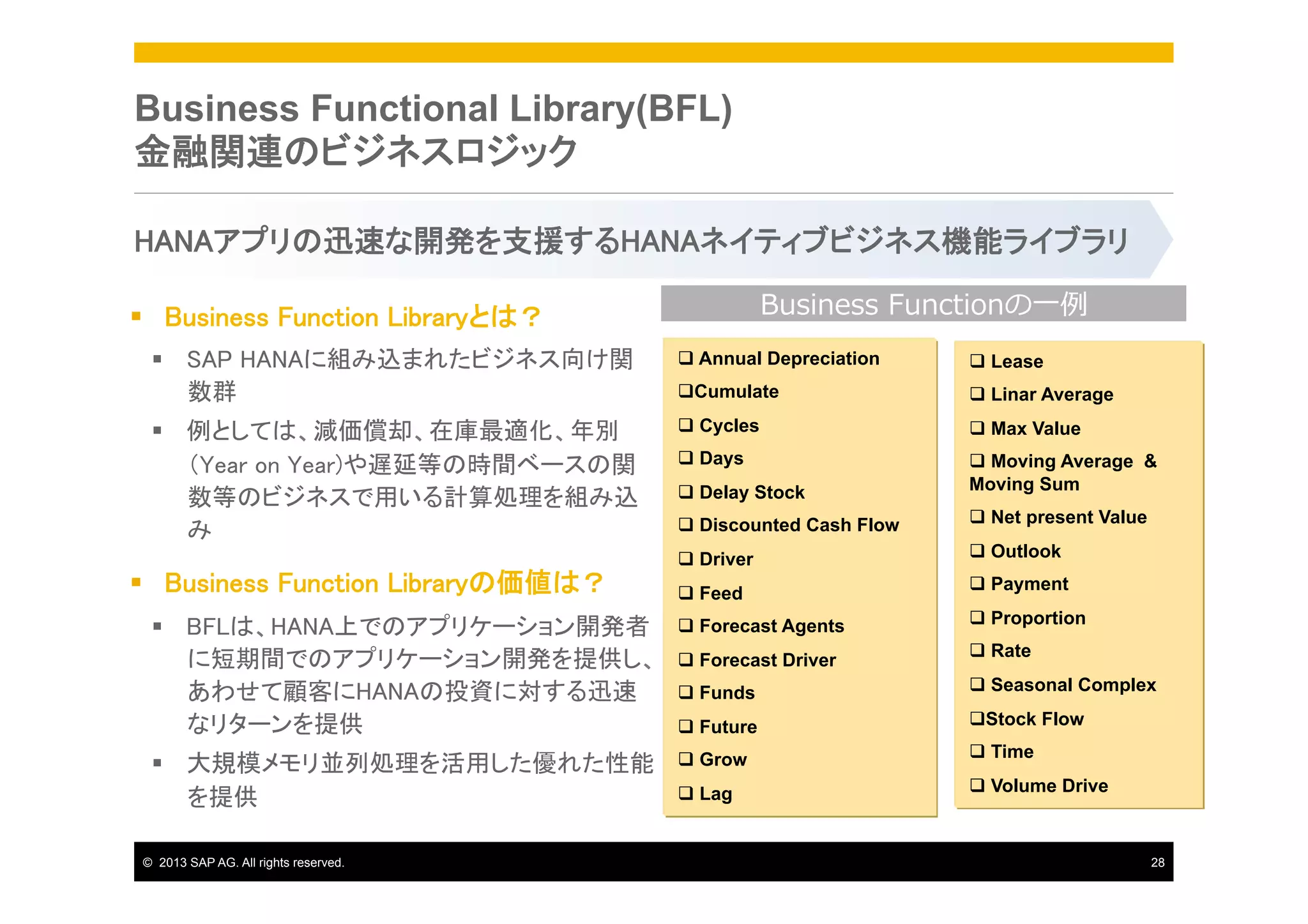 Business Functional Library(BFL)
金融関連のビジネスロジック
HANAアプリの迅速な開発を支援するHANAネイティブビジネス機能ライブラリ	
Business  Functionの⼀一例例

§  Business Function Libraryとは？	
§  SAP HANAに組み込まれたビジネス向け関
数群	

q  Annual Depreciation

q  Lease

q Cumulate

q  Linar Average

§  例としては、減価償却、在庫最適化、年別
（Year on Year)や遅延等の時間ベースの関
数等のビジネスで用いる計算処理を組み込
み	

q  Cycles

q  Max Value

q  Days
q  Delay Stock

q  Moving Average &
Moving Sum

q  Discounted Cash Flow

q  Net present Value

q  Driver

q  Outlook

§  Business Function Libraryの価値は？	

q  Feed

§  BFLは、HANA上でのアプリケーション開発者
に短期間でのアプリケーション開発を提供し、
あわせて顧客にHANAの投資に対する迅速
なリターンを提供	

q  Forecast Agents

§  大規模メモリ並列処理を活用した優れた性能
を提供	
©  2013 SAP AG. All rights reserved.

q  Forecast Driver

q  Payment
q  Proportion
q  Rate

q  Funds

q  Seasonal Complex

q  Future

q Stock Flow

q  Grow

q  Time

q  Lag

q  Volume Drive

28

 
