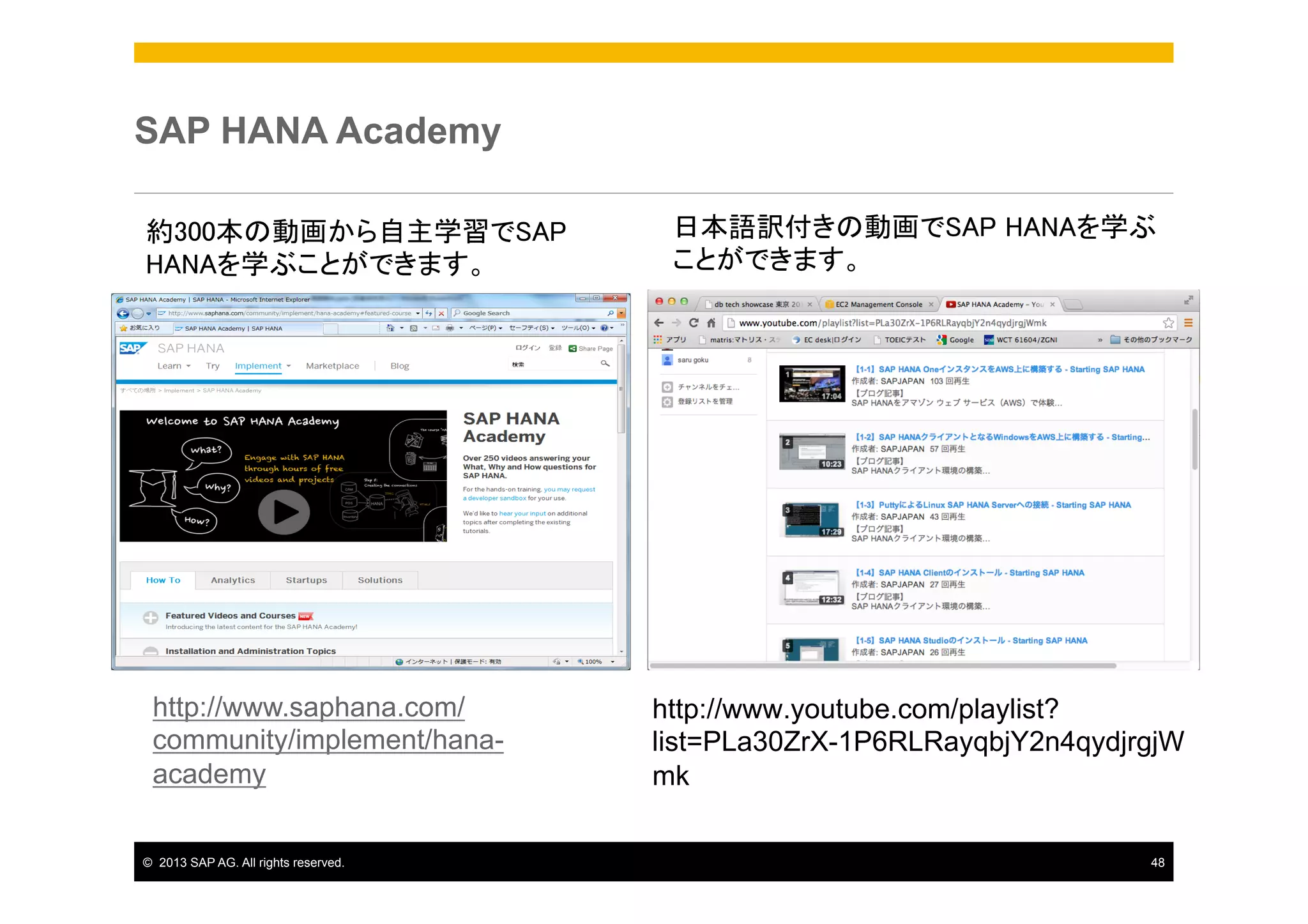 SAP HANA Academy	
約300本の動画から自主学習でSAP
HANAを学ぶことができます。	

http://www.saphana.com/
community/implement/hanaacademy　
©  2013 SAP AG. All rights reserved.

日本語訳付きの動画でSAP HANAを学ぶ
ことができます。	

http://www.youtube.com/playlist?
list=PLa30ZrX-1P6RLRayqbjY2n4qydjrgjW
mk
48

 