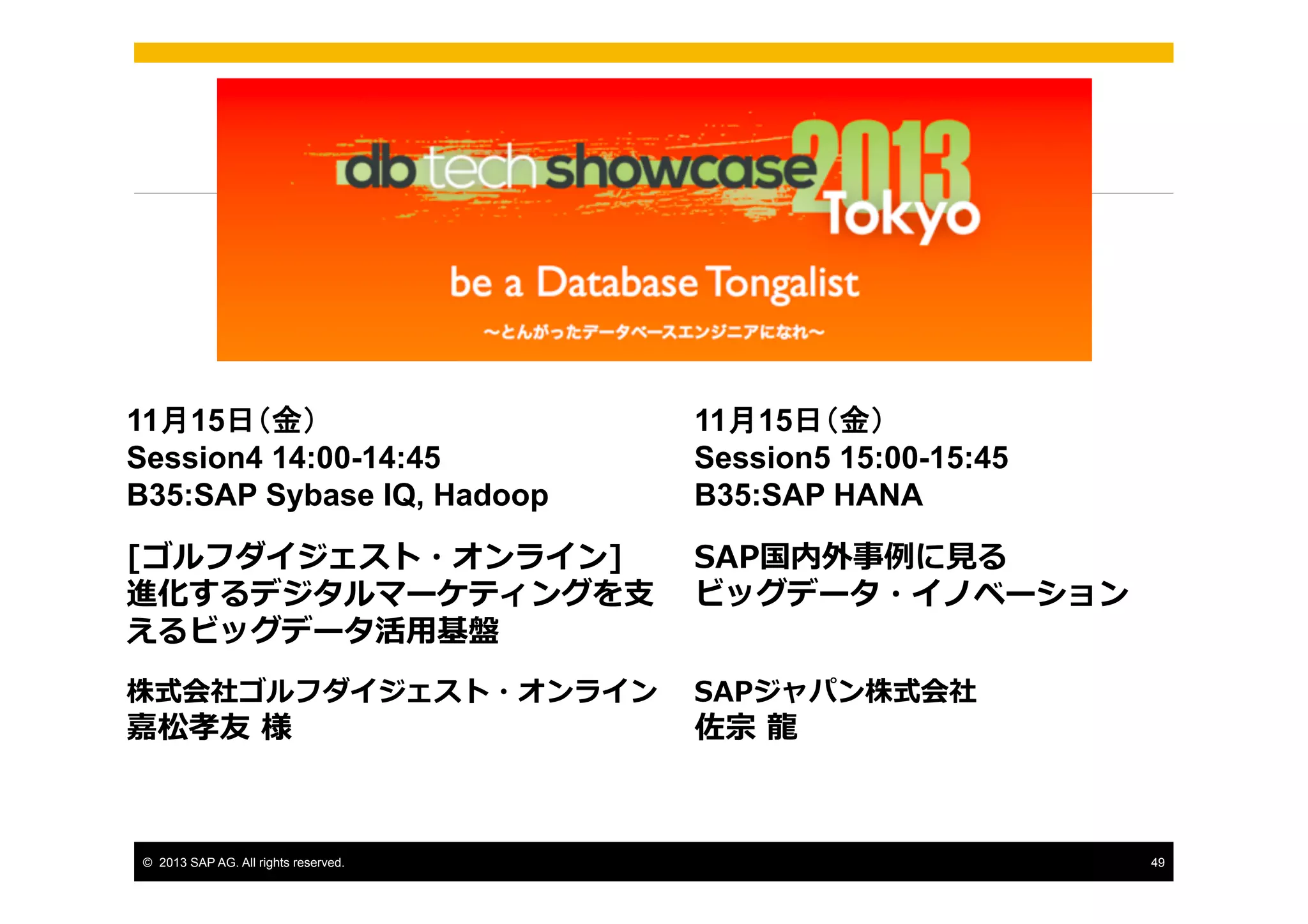 11月15日（金）
Session4 14:00-14:45
B35:SAP Sybase IQ, Hadoop

11月15日（金）
Session5 15:00-15:45
B35:SAP HANA

[ゴルフダイジェスト・オンライン]
進化するデジタルマーケティングを⽀支
えるビッグデータ活⽤用基盤

SAP国内外事例例に⾒見見る
ビッグデータ・イノベーション

株式会社ゴルフダイジェスト・オンライン

SAPジャパン株式会社

嘉松孝友  様

©  2013 SAP AG. All rights reserved.

佐宗  ⿓龍龍

49

 