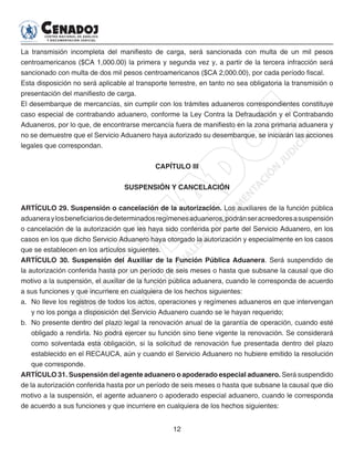 12
La transmisión incompleta del manifiesto de carga, será sancionada con multa de un mil pesos
centroamericanos ($CA 1,000.00) la primera y segunda vez y, a partir de la tercera infracción será
sancionado con multa de dos mil pesos centroamericanos ($CA 2,000.00), por cada período fiscal.
Esta disposición no será aplicable al transporte terrestre, en tanto no sea obligatoria la transmisión o
presentación del manifiesto de carga.
El desembarque de mercancías, sin cumplir con los trámites aduaneros correspondientes constituye
caso especial de contrabando aduanero, conforme la Ley Contra la Defraudación y el Contrabando
Aduaneros, por lo que, de encontrarse mercancía fuera de manifiesto en la zona primaria aduanera y
no se demuestre que el Servicio Aduanero haya autorizado su desembarque, se iniciarán las acciones
legales que correspondan.
CAPÍTULO III
SUSPENSIÓN Y CANCELACIÓN
ARTÍCULO 29. Suspensión o cancelación de la autorización. Los auxiliares de la función pública
aduaneraylosbeneficiariosdedeterminadosregímenesaduaneros,podránseracreedoresasuspensión
o cancelación de la autorización que les haya sido conferida por parte del Servicio Aduanero, en los
casos en los que dicho Servicio Aduanero haya otorgado la autorización y especialmente en los casos
que se establecen en los artículos siguientes.
ARTÍCULO 30. Suspensión del Auxiliar de la Función Pública Aduanera. Será suspendido de
la autorización conferida hasta por un período de seis meses o hasta que subsane la causal que dio
motivo a la suspensión, el auxiliar de la función pública aduanera, cuando le corresponda de acuerdo
a sus funciones y que incurriere en cualquiera de los hechos siguientes:
a. 	No lleve los registros de todos los actos, operaciones y regímenes aduaneros en que intervengan
y no los ponga a disposición del Servicio Aduanero cuando se le hayan requerido;
b. 	No presente dentro del plazo legal la renovación anual de la garantía de operación, cuando esté
obligado a rendirla. No podrá ejercer su función sino tiene vigente la renovación. Se considerará
como solventada esta obligación, si la solicitud de renovación fue presentada dentro del plazo
establecido en el RECAUCA, aún y cuando el Servicio Aduanero no hubiere emitido la resolución
que corresponde.
ARTÍCULO 31. Suspensión del agente aduanero o apoderado especial aduanero. Será suspendido
de la autorización conferida hasta por un período de seis meses o hasta que subsane la causal que dio
motivo a la suspensión, el agente aduanero o apoderado especial aduanero, cuando le corresponda
de acuerdo a sus funciones y que incurriere en cualquiera de los hechos siguientes:
 