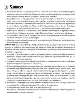 13
a. 	No reciba anualmente un curso de actualización sobre materias de técnica, legislación o integridad
aduanera, impartido por el Servicio Aduanero o los programas de capacitación ejecutados por las
instituciones autorizadas públicas y privadas a nivel nacional o regional;
b. 	Que habitualmente no actúe personalmente, en las actividades propias de su función, sin perjuicio
de las excepciones legalmente establecidas, o transfiera la autorización para operar como tal a un
tercero no autorizado. Se entenderá como un tercero no autorizado aquel que no esté registrado por
el agente aduanero ante el Servicio Aduanero. Si la no actuación personal se derivare de cualquier
impedimento, la suspensión se mantendrá por todo el tiempo que subsista el impedimento;
c. 	 Permita que al amparo de su autorización, actúe, directa o indirectamente, un agente aduanero o
apoderado especial aduanero que esté suspendido de su ejercicio o un tercero no autorizado;
d. 	No cumpla y no vele porque se cumpla con las normas legales y reglamentarias que regulen los
regímenes aduaneros en los que intervengan;
e.	 Intervenga en algún despacho aduanero sin el consentimiento del declarante o consignatario quien
legítimamente puede otorgarlo.
ARTÍCULO 32. Suspensión del Depositario Aduanero. Será suspendido de la autorización conferida
hasta por un período de seis meses o hasta que subsane la causal que dio motivo a la suspensión, el
depositario aduanero cuando le corresponda de acuerdo a sus funciones y que incurriere en cualquiera
de los hechos siguientes:
a. 	No proporcione mobiliario y equipo de oficina que sean necesarios para la realización de las labores
de control y despacho aduanero de mercancías para el personal específico permanente, que sea
requerido por el Servicio Aduanero;
b. 	No destine un área para el almacenamiento de las mercancías caídas en abandono o decomisadas
de conformidad con la resolución de autorización;
c. 	 El depósito aduanero público que se oponga a recibir o custodiar las mercancías que su delegación
aduanera le envíe por razones de control o seguridad fiscal. La remisión de las mercancías por parte
de su delegación aduanera deberá solicitarse con anticipación por escrito al depósito aduanero
público, con la finalidad de establecer si cuenta con disponibilidad de espacio y que las mercancías
a almacenar no sean peligrosas para las que se encuentran dentro de las instalaciones. En caso
de no contar con espacio disponible o que las mercancías fueren peligrosas el depósito aduanero
público podrá negarse a recibirlas con causa justificada y no será sancionado;
d. 	No mantenga o deje de poseer el área que se haya destinado para el examen previo y de verificación
inmediata con las medidas consignadas en la resolución de autorización;
e. 	No delimite el área para la realización de actividades permitidas;
f. 	 No mantenga ni transmita inventarios mediante sistemas electrónicos en las condiciones y términos
establecidos por el Servicio Aduanero.
 