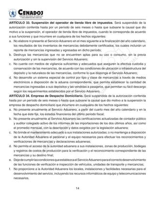 14
ARTÍCULO 33. Suspensión del operador de tienda libre de impuestos. Será suspendido de la
autorización conferida hasta por un período de seis meses o hasta que subsane la causal que dio
motivo a la suspensión, el operador de tienda libre de impuestos, cuando le corresponda de acuerdo
a sus funciones y que incurriere en cualquiera de los hechos siguientes:
a. 	No elabore ni presente al Servicio Aduanero en el mes siguiente a la finalización del año calendario,
los resultados de los inventarios de mercancías debidamente certificados, los cuales incluirán un
reporte de mercancías ingresadas y egresadas en dicho período;
b. 	Destruya las mercancías que no se encuentren aptas para su uso o consumo, sin la previa
autorización y sin la supervisión del Servicio Aduanero;
c. No cuente con medios de vigilancia suficientes y adecuados que aseguren la efectiva custodia y
conservación de las mercancías, de acuerdo con las condiciones de ubicación o infraestructura del
depósito y la naturaleza de las mercancías, conforme lo que disponga el Servicio Aduanero;
d. No desarrolle un sistema especial de control por tipo y clase de mercancías a través de medios
electrónicos a disposición de la aduana correspondiente, que permita establecer la cantidad de
mercancías ingresadas a sus depósitos y las vendidas a pasajeros, que permitan su fácil descargo
según los requerimientos establecidos por el Servicio Aduanero.
ARTÍCULO 34. Empresa de Despacho Domiciliario. Será suspendida de la autorización conferida
hasta por un período de seis meses o hasta que subsane la causal que dio motivo a la suspensión la
empresa de despacho domiciliario que incurriere en cualquiera de los hechos siguientes:
a. No presente anualmente al Servicio Aduanero, a partir del cuarto mes del año calendario y en la
fecha que éste fije, los estados financieros del último periodo fiscal;
b.	 No presente anualmente al Servicio Aduanero las certificaciones actualizadas de contador público
y auditor colegiado activo de los informes de las importaciones de los dos últimos años, así como
el promedio mensual, con la descripción y datos exigidos por la legislación aduanera;
c. 	 No brinde el mantenimiento adecuado a sus instalaciones autorizadas; o no mantenga a disposición
de la Autoridad Aduanera el personal y el equipo necesarios para efectuar los reconocimientos y
verificaciones de mercancías y declaraciones aduaneras;
d. 	No permita el acceso de la autoridad aduanera a sus instalaciones, zonas de producción, bodegas
y registros de costos de producción para la verificación y el reconocimiento correspondiente de las
mercancías y su destino final;
e. 	DejedecumplirlascondicionesqueestablezcaelServicioAduaneroparaelcorrectodesenvolvimiento
de las funciones de verificación e inspección de vehículos, unidades de transporte y mercancías;
f. 	 No proporcione a la Autoridad Aduanera los locales, instalaciones y facilidades necesarias para el
desenvolvimiento del servicio, incluyendo los recursos informáticos de equipo y telecomunicaciones
necesarios.
 