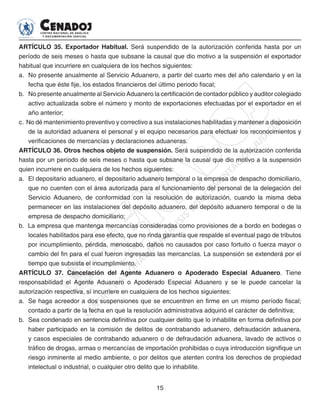 15
ARTÍCULO 35. Exportador Habitual. Será suspendido de la autorización conferida hasta por un
período de seis meses o hasta que subsane la causal que dio motivo a la suspensión el exportador
habitual que incurriere en cualquiera de los hechos siguientes:
a. 	No presente anualmente al Servicio Aduanero, a partir del cuarto mes del año calendario y en la
fecha que éste fije, los estados financieros del último periodo fiscal;
b. 	No presente anualmente al Servicio Aduanero la certificación de contador público y auditor colegiado
activo actualizada sobre el número y monto de exportaciones efectuadas por el exportador en el
año anterior;
c. No dé mantenimiento preventivo y correctivo a sus instalaciones habilitadas y mantener a disposición
de la autoridad aduanera el personal y el equipo necesarios para efectuar los reconocimientos y
verificaciones de mercancías y declaraciones aduaneras.
ARTÍCULO 36. Otros hechos objeto de suspensión. Será suspendido de la autorización conferida
hasta por un período de seis meses o hasta que subsane la causal que dio motivo a la suspensión
quien incurriere en cualquiera de los hechos siguientes:
a. 	El depositario aduanero, el depositario aduanero temporal o la empresa de despacho domiciliario,
que no cuenten con el área autorizada para el funcionamiento del personal de la delegación del
Servicio Aduanero, de conformidad con la resolución de autorización, cuando la misma deba
permanecer en las instalaciones del depósito aduanero, del depósito aduanero temporal o de la
empresa de despacho domiciliario;
b. La empresa que mantenga mercancías consideradas como provisiones de a bordo en bodegas o
locales habilitados para ese efecto, que no rinda garantía que respalde el eventual pago de tributos
por incumplimiento, pérdida, menoscabo, daños no causados por caso fortuito o fuerza mayor o
cambio del fin para el cual fueron ingresadas las mercancías. La suspensión se extenderá por el
tiempo que subsista el incumplimiento.
ARTÍCULO 37. Cancelación del Agente Aduanero o Apoderado Especial Aduanero. Tiene
responsabilidad el Agente Aduanero o Apoderado Especial Aduanero y se le puede cancelar la
autorización respectiva, sí incurriere en cualquiera de los hechos siguientes:
a. 	Se haga acreedor a dos suspensiones que se encuentren en firme en un mismo período fiscal;
contado a partir de la fecha en que la resolución administrativa adquirió el carácter de definitiva;
b. 	Sea condenado en sentencia definitiva por cualquier delito que lo inhabilite en forma definitiva por
haber participado en la comisión de delitos de contrabando aduanero, defraudación aduanera,
y casos especiales de contrabando aduanero o de defraudación aduanera, lavado de activos o
tráfico de drogas, armas o mercancías de importación prohibidas o cuya introducción signifique un
riesgo inminente al medio ambiente, o por delitos que atenten contra los derechos de propiedad
intelectual o industrial, o cualquier otro delito que lo inhabilite.
 