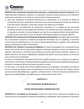 16
ARTÍCULO 38. Cancelación del depositario aduanero o el depositario aduanero temporal. Tiene
responsabilidad el depositario aduanero o el depositario aduanero temporal para que se le cancele la
autorización respectiva, si incurriere en cualquiera de los hechos siguientes:
a. 	Haya sido condenado en sentencia definitiva por su participación en la comisión de delitos de
contrabando aduanero, defraudación aduanera y otros casos especiales de contrabando aduanero
o de defraudación aduanera, incluyendo cualquier otro delito que lo inhabilite;
b. 	Reincida en el incumplimiento de obligaciones contraídas en la custodia de las mercancías
pendientes del pago de las obligaciones tributarias. Se considera que existe reincidencia, cuando
el depositario incumple la misma obligación por más de dos ocasiones dentro del período fiscal,
contado a partir de la fecha en que la resolución administrativa adquirió el carácter definitivo.
ARTÍCULO 39. Cancelación de la Empresa de Despacho Domiciliario. Será objeto de la cancelación
de la autorización respectiva la empresa de despacho domiciliario que no mantenga un promedio
mínimo anual de importaciones con un valor en aduana declarado igual o superior a tres millones de
pesos centroamericanos ($CA 3,000,000.00).
ARTÍCULO 40. Posesión y Consulta de Registros. En caso de cancelación de la autorización para
operar como auxiliar de la función pública aduanera, el Servicio Aduanero entrará en posesión de los
registros, documentos e información que constituyan el archivo del auxiliar cancelado, relativos a su
gestión aduanera, a fin de que, debidamente separados del archivo de la propia aduana, se conserven
para consulta de los interesados.
En caso de incumplimiento del auxiliar de la función pública aduanera en la entrega de los registros,
documentos e información, el Servicio Aduanero podrá promover las acciones legales pertinentes para
compeler la entrega de dichos documentos de quien los posea.
En todo caso, si un auxiliar de la función pública aduanera es suspendido o cancelado en el ejercicio
de sus funciones, por ningún motivo se entorpecerá el levante de las mercancías de cualquier proceso
que se encuentre en trámite bajo su gestión o almacenamiento. El Servicio Aduanero establecerá las
disposiciones administrativas necesarias para el cumplimiento de esta norma.
CAPÍTULO IV
DEL EXCEDENTE DE MERCANCÍAS Y
OTRAS DISPOSICIONES ADMINISTRATIVAS
ARTÍCULO 41. Excedente de mercancías. Cuando con motivo de la verificación inmediata de las
mercancías de una declaración se detecten excedentes no declarados, dicho excedente no constituirá
 