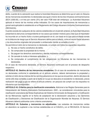 17
delito, cuando de la valoración que realice la Autoridad Aduanera se determine que el valor en Aduana
de las mercancías excedentes no declaradas sea igual o menor de los tres mil pesos centroamericanos
($CA 3,000.00), o el tres por ciento (3%) del valor FOB total del embarque. La Autoridad Aduanera
aplicará el menor de los montos arriba indicados. En los casos de importaciones de mercancías a
granel será aplicable lo establecido en el Reglamento del Código Aduanero Uniforme Centroamericano
(RECAUCA).
Cuando exceda de cualquiera de los valores establecidos en el párrafo anterior, la Autoridad Aduanera
presentará la denuncia correspondiente en los casos que existan motivos para creer que el importador
ha incurrido en un hecho ilícito o tuviere participación en él, con base en lo que para el efecto conste
en la bitácora de riesgo que el Servicio Aduanero defina para el efecto, como el record fiscal aduanero
y los documentos originales del proveedor o embarcador donde se acredite el error.
Se permitirá el retiro de la mercancía no declarada, si cumple con todos los siguientes requisitos:
a. 	No sea un hecho constitutivo de delito;
b. 	Se compruebe la propiedad de la misma;
c.	 Se paguen los derechos arancelarios y demás impuestos correspondientes;
d. 	Se cancele la multa e intereses aplicables; y,
e. 	Se compruebe el cumplimiento de las obligaciones no tributarias de las mercancías no
declaradas.
En el caso de mercancía declarada, el Servicio Aduanero continuará con el proceso de despacho
respectivo.
ARTÍCULO 42. Destino de las mercancías excedentes. En el caso de excedentes de mercancías
no declaradas conforme lo establecido en el artículo anterior, deberá demostrarse la propiedad y
solicitar el retiro de las mismas de los recintos aduaneros en los que se encuentren, dentro del plazo de
veinte (20) días contados a partir de la fecha en la que se descubra el excedente no declarado, previa
realización del pago a que se refiere el artículo anterior, sin perjuicio de cumplir con los requisitos no
tributarios que correspondan.
ARTICULO 43. Criterios para la clasificación arancelaria. Adicional a las Reglas Generales para la
Interpretación del Sistema Arancelario Centroamericano -SAC-, se considerarán vinculantes para la
clasificación arancelaria las Notas Explicativas del Sistema Armonizado de Designación y Codificación
de las Mercancías vigente en la fecha de aceptación de la declaración aduanera y las Opiniones
de Clasificación y Decisiones de Clasificación de la Organización Mundial de Aduanas. El Servicio
Aduanero deberá publicarlas como criterios arancelarios.
ARTÍCULO 44. Subastas y mercancías no adjudicadas. Las subastas de mercancías caídas
en abandono se sujetarán a las normas establecidas en el CAUCA y en el RECAUCA. El Servicio
 