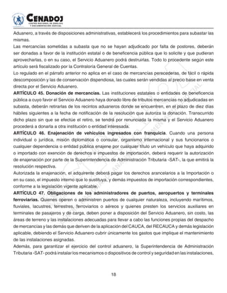 18
Aduanero, a través de disposiciones administrativas, establecerá los procedimientos para subastar las
mismas.
Las mercancías sometidas a subasta que no se hayan adjudicado por falta de postores, deberán
ser donadas a favor de la institución estatal o de beneficencia pública que lo solicite y que pudieran
aprovecharlas, o en su caso, el Servicio Aduanero podrá destruirlas. Todo lo procedente según este
artículo será fiscalizado por la Contraloría General de Cuentas.
Lo regulado en el párrafo anterior no aplica en el caso de mercancías perecederas, de fácil o rápida
descomposición y las de conservación dispendiosa, las cuales serán vendidas al precio base en venta
directa por el Servicio Aduanero.
ARTÍCULO 45. Donación de mercancías. Las instituciones estatales o entidades de beneficencia
pública a cuyo favor el Servicio Aduanero haya donado libre de tributos mercancías no adjudicadas en
subasta, deberán retirarlas de los recintos aduaneros donde se encuentren, en el plazo de diez días
hábiles siguientes a la fecha de notificación de la resolución que autoriza la donación. Transcurrido
dicho plazo sin que se efectúe el retiro, se tendrá por renunciada la misma y el Servicio Aduanero
procederá a donarla a otra institución o entidad interesada.
ARTÍCULO 46. Enajenación de vehículos ingresados con franquicia. Cuando una persona
individual o jurídica, misión diplomática o consular, organismo internacional y sus funcionarios o
cualquier dependencia o entidad pública enajene por cualquier título un vehículo que haya adquirido
o importado con exención de derechos e impuestos de importación, deberá requerir la autorización
de enajenación por parte de la Superintendencia de Administración Tributaria -SAT-, la que emitirá la
resolución respectiva.
Autorizada la enajenación, el adquirente deberá pagar los derechos arancelarios a la Importación o
en su caso, el impuesto interno que lo sustituya, y demás impuestos de importación correspondientes,
conforme a la legislación vigente aplicable.
ARTÍCULO 47. Obligaciones de los administradores de puertos, aeropuertos y terminales
ferroviarias. Quienes operen o administren puertos de cualquier naturaleza, incluyendo marítimos,
fluviales, lacustres, terrestres, ferroviarios o aéreos y quienes presten los servicios auxiliares en
terminales de pasajeros y de carga, deben poner a disposición del Servicio Aduanero, sin costo, las
áreas de terreno y las instalaciones adecuadas para llevar a cabo las funciones propias del despacho
de mercancías y las demás que deriven de la aplicación del CAUCA, del RECAUCA y demás legislación
aplicable, debiendo el Servicio Aduanero cubrir únicamente los gastos que implique el mantenimiento
de las instalaciones asignadas.
Además, para garantizar el ejercicio del control aduanero, la Superintendencia de Administración
Tributaria -SAT- podrá instalar los mecanismos o dispositivos de control y seguridad en las instalaciones,
 