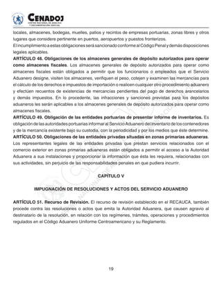 19
locales, almacenes, bodegas, muelles, patios y recintos de empresas portuarias, zonas libres y otros
lugares que considere pertinente en puertos, aeropuertos y puestos fronterizos.
ElincumplimientoaestasobligacionesserásancionadoconformealCódigoPenalydemásdisposiciones
legales aplicables.
ARTÍCULO 48. Obligaciones de los almacenes generales de depósito autorizados para operar
como almacenes fiscales. Los almacenes generales de depósito autorizados para operar como
almacenes fiscales están obligados a permitir que los funcionarios o empleados que el Servicio
Aduanero designe, visiten los almacenes, verifiquen el peso, cotejen y examinen las mercancías para
el cálculo de los derechos e impuestos de importación o realicen cualquier otro procedimiento aduanero
y efectúen recuentos de existencias de mercancías pendientes del pago de derechos arancelarios
y demás impuestos. En lo procedente, las infracciones y sanciones previstas para los depósitos
aduaneros les serán aplicables a los almacenes generales de depósito autorizados para operar como
almacenes fiscales.
ARTÍCULO 49. Obligación de las entidades portuarias de presentar informe de inventarios. Es
obligación de las autoridades portuarias informar al Servicio Aduanero del inventario de los contenedores
y de la mercancía existente bajo su custodia, con la periodicidad y por los medios que éste determine.
ARTÍCULO 50. Obligaciones de las entidades privadas situadas en zonas primarias aduaneras.
Los representantes legales de las entidades privadas que prestan servicios relacionados con el
comercio exterior en zonas primarias aduaneras están obligados a permitir el acceso a la Autoridad
Aduanera a sus instalaciones y proporcionar la información que ésta les requiera, relacionadas con
sus actividades, sin perjuicio de las responsabilidades penales en que pudiera incurrir.
CAPÍTULO V
IMPUGNACIÓN DE RESOLUCIONES Y ACTOS DEL SERVICIO ADUANERO
ARTÍCULO 51. Recurso de Revisión. El recurso de revisión establecido en el RECAUCA, también
procede contra las resoluciones o actos que emita la Autoridad Aduanera, que causen agravio al
destinatario de la resolución, en relación con los regímenes, trámites, operaciones y procedimientos
regulados en el Código Aduanero Uniforme Centroamericano y su Reglamento.
 