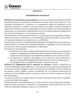 20
CAPITULO VI
PROCEDIMIENTOS APLICABLES
ARTÍCULO 52. Procedimiento por discrepancias. Cuando los resultados de la verificación inmediata
demuestren diferencias relacionadas con clasificación arancelaria, origen de las mercancías u otra
información suministrada por el declarante o su representante respecto al cumplimiento de las
obligaciones aduaneras, el empleado o funcionario aduanero que detecte la diferencia procederá a
efectuar las correcciones o ajustes correspondientes, lo cual hará constar en un informe que notificará
al declarante o a su representante. Mediante dicho informe, se le conferirá audiencia al declarante por
diez (10) días prorrogables, por un plazo igual previa solicitud.
Vencido dicho plazo, el Administrador de Aduanas, en un plazo de quince días resolverá lo procedente,
notificando la resolución al declarante o a su representante, quienes podrán hacer uso de los medios
de impugnación establecidos en la presente Ley y en el RECAUCA.
Vencido el plazo que tiene la Autoridad Aduanera establecido en el párrafo anterior para determinar y
notificar el ajuste, no lo efectúe, previa solicitud del importador, se procederá a autorizar el levante de
las mercancías o liberar la garantía constituida en su oportunidad.
Se exceptúan de esta disposición:
a. 	Las diferencias con relación al origen centroamericano de las mercancías, cuyo procedimiento
se regula en el Reglamento Centroamericano sobre el Origen de las Mercancías y en relación
al origen de mercancías según los procedimientos establecidos en cada acuerdo comercial;
b. 	Las diferencias con relación al valor aduanero de las mercancías, cuyo procedimiento se
regula en el artículo 205 del Reglamento del Código Aduanero Uniforme Centroamericano;
c. 	 Los excedentes de las mercancías no declaradas, regulados en esta Ley.
ARTÍCULO 53. Procedimiento para la aplicación de sanciones. Cuando se determinen las
infracciones tipificadas en estas disposiciones, como consecuencia de la verificación de declaraciones
de mercancías en forma inmediata o posterior o del ejercicio de las facultades del Servicio Aduanero
de supervisar, verificar, fiscalizar y evaluar el cumplimiento de la Ley Aduanera Nacional por los
auxiliares de la función pública aduanera, al presunto infractor se le conferirá audiencia por diez (10)
días improrrogables.
Si al evacuar la audiencia se solicitare apertura a prueba, el período para este efecto se concedería
por diez días hábiles improrrogables.
Vencido dicho plazo, la Autoridad Aduanera, en un plazo de quince (15) días resolverá lo procedente,
debiendo notificar la resolución al declarante o a su representante, quienes podrán hacer uso de los
medios de impugnación señalados en esta Ley y en el RECAUCA.
 