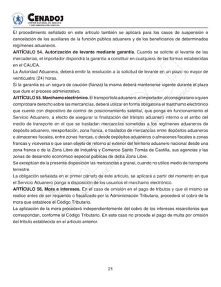 21
El procedimiento señalado en este artículo también se aplicará para los casos de suspensión o
cancelación de los auxiliares de la función pública aduanera y de los beneficiarios de determinados
regímenes aduaneros.
ARTÍCULO 54. Autorización de levante mediante garantía. Cuando se solicite el levante de las
mercaderías, el importador dispondrá la garantía a constituir en cualquiera de las formas establecidas
en el CAUCA.
La Autoridad Aduanera, deberá emitir la resolución a la solicitud de levante en un plazo no mayor de
veinticuatro (24) horas.
Si la garantía es un seguro de caución (fianza) la misma deberá mantenerse vigente durante el plazo
que dure el proceso administrativo.
ARTÍCULO55.Marchamoelectrónico.Eltransportistaaduanero,elimportador,elconsignatariooquien
comprobare derecho sobre las mercancías, deberá utilizar en forma obligatoria el marchamo electrónico
que cuente con dispositivo de control de posicionamiento satelital, que ponga en funcionamiento el
Servicio Aduanero, a efecto de asegurar la finalización del tránsito aduanero interno o el arribo del
medio de transporte en el que se trasladan mercancías sometidas a los regímenes aduaneros de
depósito aduanero, reexportación, zona franca, o traslados de mercancías entre depósitos aduaneros
o almacenes fiscales, entre zonas francas, o desde depósitos aduaneros o almacenes fiscales a zonas
francas y viceversa o que sean objeto de retorno al exterior del territorio aduanero nacional desde una
zona franca o de la Zona Libre de Industria y Comercio Santo Tomás de Castilla, sus agencias y las
zonas de desarrollo económico especial públicas de dicha Zona Libre.
Se exceptúan de la presente disposición las mercancías a granel, cuando no utilice medio de transporte
terrestre.
La obligación señalada en el primer párrafo de este artículo, se aplicará a partir del momento en que
el Servicio Aduanero ponga a disposición de los usuarios el marchamo electrónico.
ARTÍCULO 56. Mora e intereses. En el caso de omisión en el pago de tributos y que el mismo se
realice antes de ser requerido o fiscalizado por la Administración Tributaria, procederá el cobro de la
mora que establece el Código Tributario.
La aplicación de la mora procederá independientemente del cobro de los intereses resarcitorios que
correspondan, conforme al Código Tributario. En este caso no procede el pago de multa por omisión
del tributo establecida en el artículo anterior.
 
